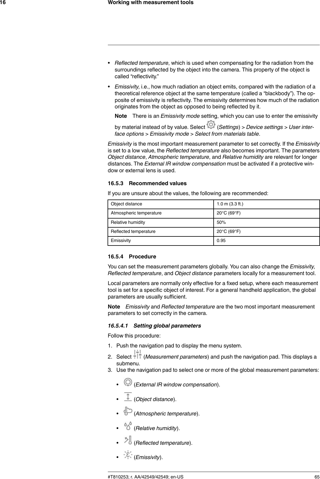 Working with measurement tools16•Reflected temperature, which is used when compensating for the radiation from thesurroundings reflected by the object into the camera. This property of the object iscalled “reflectivity.”•Emissivity, i.e., how much radiation an object emits, compared with the radiation of atheoretical reference object at the same temperature (called a “blackbody”). The op-posite of emissivity is reflectivity. The emissivity determines how much of the radiationoriginates from the object as opposed to being reflected by it.Note There is an Emissivity mode setting, which you can use to enter the emissivityby material instead of by value. Select (Settings) &gt; Device settings &gt;User inter-face options &gt;Emissivity mode &gt;Select from materials table.Emissivity is the most important measurement parameter to set correctly. If the Emissivityis set to a low value, the Reflected temperature also becomes important. The parametersObject distance,Atmospheric temperature, and Relative humidity are relevant for longerdistances. The External IR window compensation must be activated if a protective win-dow or external lens is used.16.5.3 Recommended valuesIf you are unsure about the values, the following are recommended:Object distance 1.0 m (3.3 ft.)Atmospheric temperature 20°C (69°F)Relative humidity 50%Reflected temperature 20°C (69°F)Emissivity 0.9516.5.4 ProcedureYou can set the measurement parameters globally. You can also change the Emissivity,Reflected temperature, and Object distance parameters locally for a measurement tool.Local parameters are normally only effective for a fixed setup, where each measurementtool is set for a specific object of interest. For a general handheld application, the globalparameters are usually sufficient.Note Emissivity and Reflected temperature are the two most important measurementparameters to set correctly in the camera.16.5.4.1 Setting global parametersFollow this procedure:1. Push the navigation pad to display the menu system.2. Select (Measurement parameters) and push the navigation pad. This displays asubmenu.3. Use the navigation pad to select one or more of the global measurement parameters:•(External IR window compensation).•(Object distance).•(Atmospheric temperature).•(Relative humidity).•(Reflected temperature).•(Emissivity).#T810253; r. AA/42549/42549; en-US 65