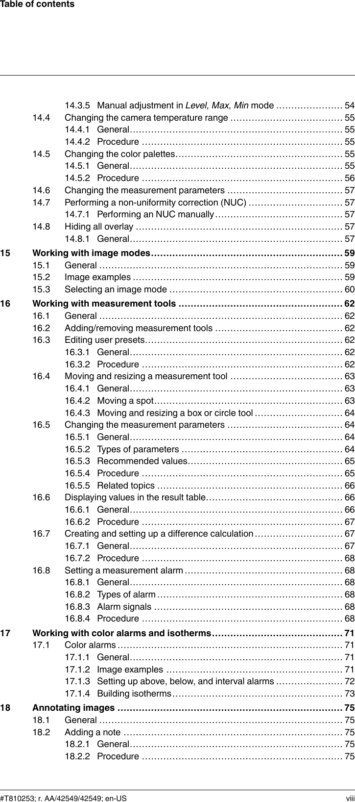 Table of contents14.3.5 Manual adjustment in Level, Max, Min mode ...................... 5414.4 Changing the camera temperature range ..................................... 5514.4.1 General...................................................................... 5514.4.2 Procedure .................................................................. 5514.5 Changing the color palettes....................................................... 5514.5.1 General...................................................................... 5514.5.2 Procedure .................................................................. 5614.6 Changing the measurement parameters ...................................... 5714.7 Performing a non-uniformity correction (NUC) ............................... 5714.7.1 Performing an NUC manually.......................................... 5714.8 Hiding all overlay .................................................................... 5714.8.1 General...................................................................... 5715 Working with image modes............................................................... 5915.1 General ................................................................................ 5915.2 Image examples ..................................................................... 5915.3 Selecting an image mode ......................................................... 6016 Working with measurement tools ...................................................... 6216.1 General ................................................................................ 6216.2 Adding/removing measurement tools .......................................... 6216.3 Editing user presets................................................................. 6216.3.1 General...................................................................... 6216.3.2 Procedure .................................................................. 6216.4 Moving and resizing a measurement tool ..................................... 6316.4.1 General...................................................................... 6316.4.2 Moving a spot.............................................................. 6316.4.3 Moving and resizing a box or circle tool ............................. 6416.5 Changing the measurement parameters ...................................... 6416.5.1 General...................................................................... 6416.5.2 Types of parameters ..................................................... 6416.5.3 Recommended values................................................... 6516.5.4 Procedure .................................................................. 6516.5.5 Related topics ............................................................. 6616.6 Displaying values in the result table............................................. 6616.6.1 General...................................................................... 6616.6.2 Procedure .................................................................. 6716.7 Creating and setting up a difference calculation ............................. 6716.7.1 General...................................................................... 6716.7.2 Procedure .................................................................. 6816.8 Setting a measurement alarm .................................................... 6816.8.1 General...................................................................... 6816.8.2 Types of alarm ............................................................. 6816.8.3 Alarm signals .............................................................. 6816.8.4 Procedure .................................................................. 6817 Working with color alarms and isotherms........................................... 7117.1 Color alarms.......................................................................... 7117.1.1 General...................................................................... 7117.1.2 Image examples .......................................................... 7117.1.3 Setting up above, below, and interval alarms ...................... 7217.1.4 Building isotherms........................................................ 7318 Annotating images .......................................................................... 7518.1 General ................................................................................ 7518.2 Adding a note ........................................................................ 7518.2.1 General...................................................................... 7518.2.2 Procedure .................................................................. 75#T810253; r. AA/42549/42549; en-US viii