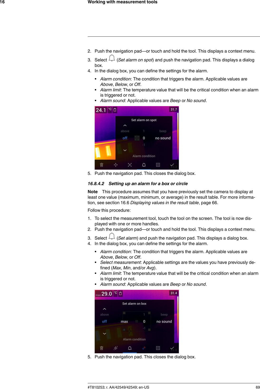 Working with measurement tools162. Push the navigation pad—or touch and hold the tool. This displays a context menu.3. Select (Set alarm on spot) and push the navigation pad. This displays a dialogbox.4. In the dialog box, you can define the settings for the alarm.•Alarm condition: The condition that triggers the alarm. Applicable values areAbove,Below,orOff.•Alarm limit: The temperature value that will be the critical condition when an alarmis triggered or not.•Alarm sound: Applicable values are Beep or No sound.5. Push the navigation pad. This closes the dialog box.16.8.4.2 Setting up an alarm for a box or circleNote This procedure assumes that you have previously set the camera to display atleast one value (maximum, minimum, or average) in the result table. For more informa-tion, see section 16.6 Displaying values in the result table, page 66.Follow this procedure:1. To select the measurement tool, touch the tool on the screen. The tool is now dis-played with one or more handles.2. Push the navigation pad—or touch and hold the tool. This displays a context menu.3. Select (Set alarm) and push the navigation pad. This displays a dialog box.4. In the dialog box, you can define the settings for the alarm.•Alarm condition: The condition that triggers the alarm. Applicable values areAbove,Below,orOff.•Select measurement: Applicable settings are the values you have previously de-fined (Max,Min, and/or Avg).•Alarm limit: The temperature value that will be the critical condition when an alarmis triggered or not.•Alarm sound: Applicable values are Beep or No sound.5. Push the navigation pad. This closes the dialog box.#T810253; r. AA/42549/42549; en-US 69