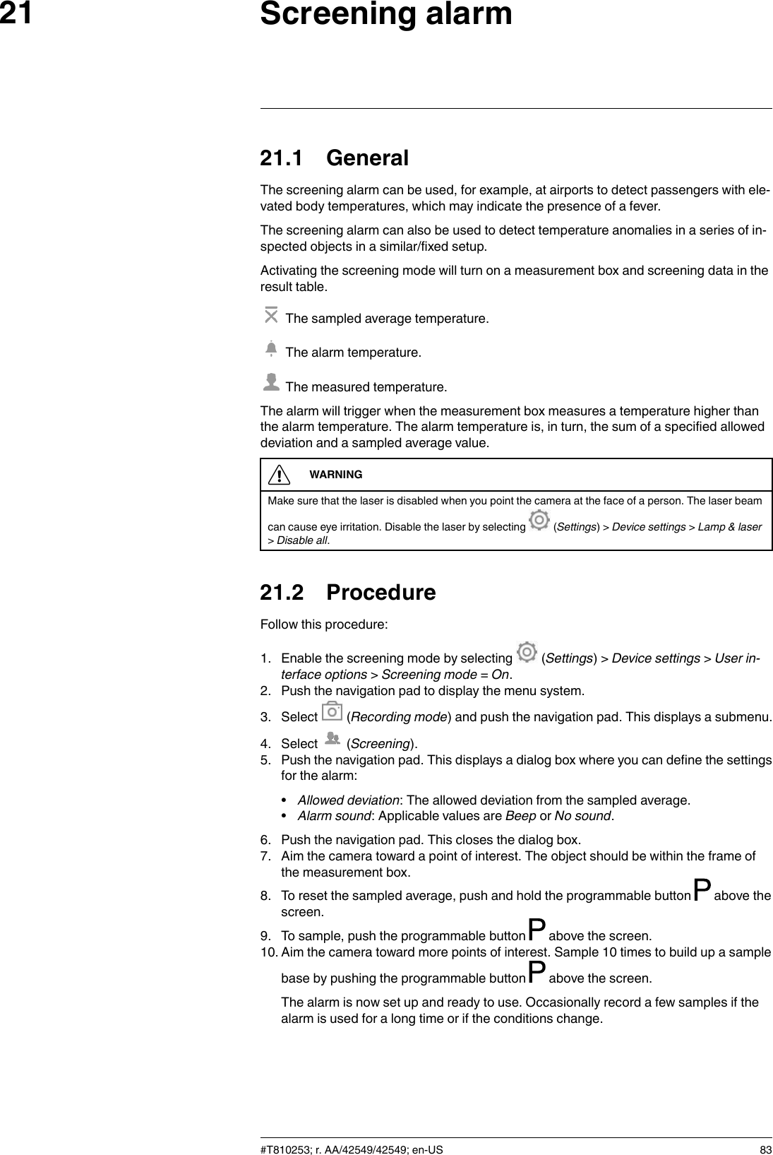 Screening alarm2121.1 GeneralThe screening alarm can be used, for example, at airports to detect passengers with ele-vated body temperatures, which may indicate the presence of a fever.The screening alarm can also be used to detect temperature anomalies in a series of in-spected objects in a similar/fixed setup.Activating the screening mode will turn on a measurement box and screening data in theresult table.The sampled average temperature.The alarm temperature.The measured temperature.The alarm will trigger when the measurement box measures a temperature higher thanthe alarm temperature. The alarm temperature is, in turn, the sum of a specified alloweddeviation and a sampled average value.WARNINGMake sure that the laser is disabled when you point the camera at the face of a person. The laser beamcan cause eye irritation. Disable the laser by selecting (Settings) &gt; Device settings &gt;Lamp &amp; laser&gt;Disable all.21.2 ProcedureFollow this procedure:1. Enable the screening mode by selecting (Settings) &gt; Device settings &gt;User in-terface options &gt;Screening mode =On.2. Push the navigation pad to display the menu system.3. Select (Recording mode) and push the navigation pad. This displays a submenu.4. Select (Screening).5. Push the navigation pad. This displays a dialog box where you can define the settingsfor the alarm:•Allowed deviation: The allowed deviation from the sampled average.•Alarm sound: Applicable values are Beep or No sound.6. Push the navigation pad. This closes the dialog box.7. Aim the camera toward a point of interest. The object should be within the frame ofthe measurement box.8. To reset the sampled average, push and hold the programmable button above thescreen.9. To sample, push the programmable button above the screen.10. Aim the camera toward more points of interest. Sample 10 times to build up a samplebase by pushing the programmable button above the screen.The alarm is now set up and ready to use. Occasionally record a few samples if thealarm is used for a long time or if the conditions change.#T810253; r. AA/42549/42549; en-US 83