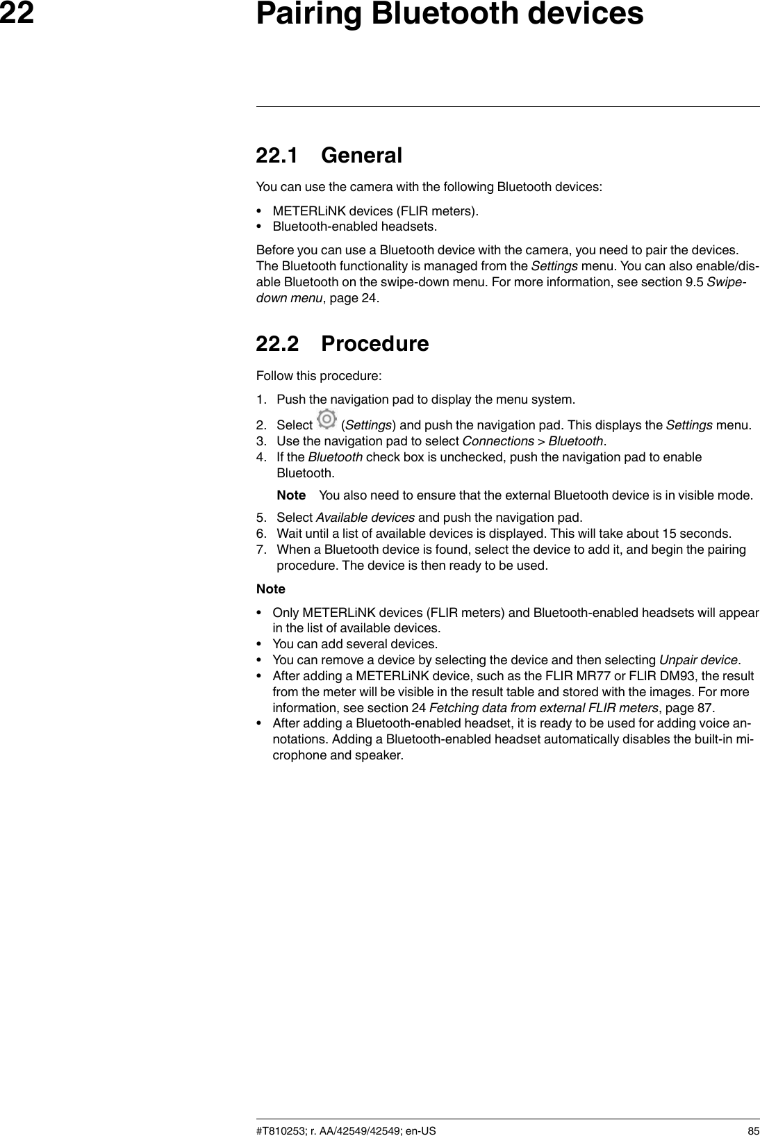 Pairing Bluetooth devices2222.1 GeneralYou can use the camera with the following Bluetooth devices:• METERLiNK devices (FLIR meters).• Bluetooth-enabled headsets.Before you can use a Bluetooth device with the camera, you need to pair the devices.The Bluetooth functionality is managed from the Settings menu. You can also enable/dis-able Bluetooth on the swipe-down menu. For more information, see section 9.5 Swipe-down menu, page 24.22.2 ProcedureFollow this procedure:1. Push the navigation pad to display the menu system.2. Select (Settings) and push the navigation pad. This displays the Settings menu.3. Use the navigation pad to select Connections &gt;Bluetooth.4. If the Bluetooth check box is unchecked, push the navigation pad to enableBluetooth.Note You also need to ensure that the external Bluetooth device is in visible mode.5. Select Available devices and push the navigation pad.6. Wait until a list of available devices is displayed. This will take about 15 seconds.7. When a Bluetooth device is found, select the device to add it, and begin the pairingprocedure. The device is then ready to be used.Note• Only METERLiNK devices (FLIR meters) and Bluetooth-enabled headsets will appearin the list of available devices.• You can add several devices.• You can remove a device by selecting the device and then selecting Unpair device.• After adding a METERLiNK device, such as the FLIR MR77 or FLIR DM93, the resultfrom the meter will be visible in the result table and stored with the images. For moreinformation, see section 24 Fetching data from external FLIR meters, page 87.• After adding a Bluetooth-enabled headset, it is ready to be used for adding voice an-notations. Adding a Bluetooth-enabled headset automatically disables the built-in mi-crophone and speaker.#T810253; r. AA/42549/42549; en-US 85