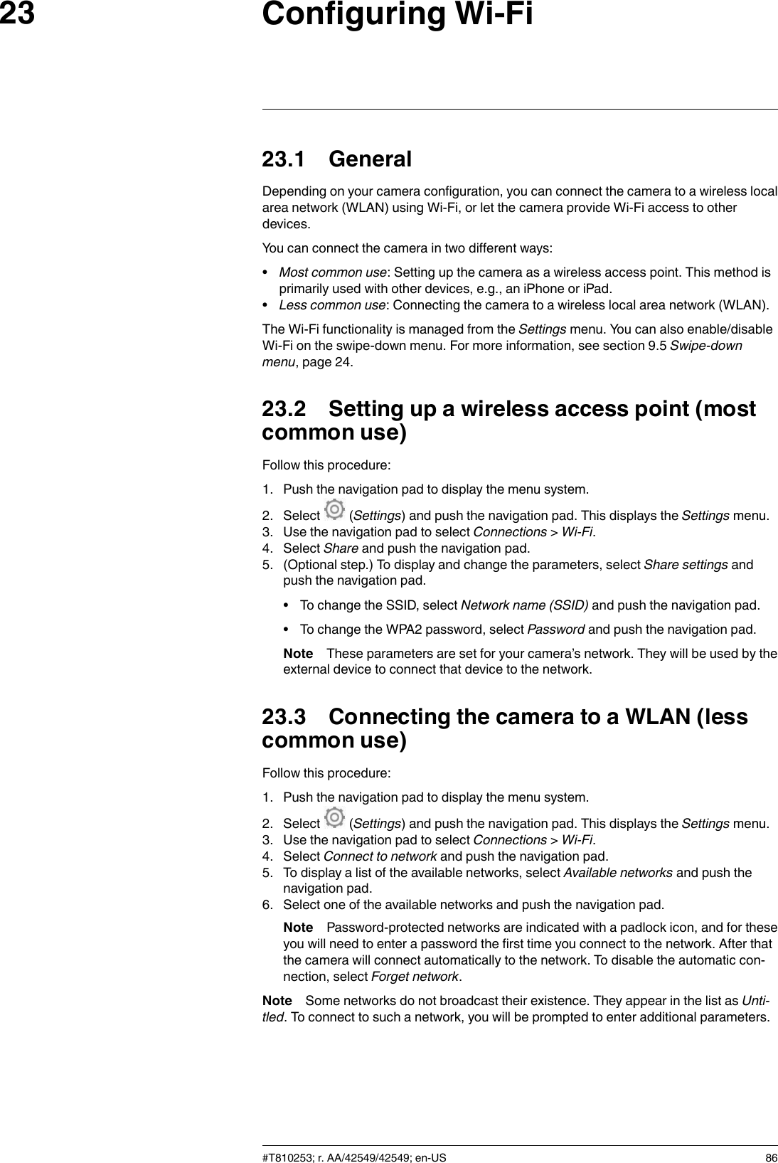 Configuring Wi-Fi2323.1 GeneralDepending on your camera configuration, you can connect the camera to a wireless localarea network (WLAN) using Wi-Fi, or let the camera provide Wi-Fi access to otherdevices.You can connect the camera in two different ways:•Most common use: Setting up the camera as a wireless access point. This method isprimarily used with other devices, e.g., an iPhone or iPad.•Less common use: Connecting the camera to a wireless local area network (WLAN).The Wi-Fi functionality is managed from the Settings menu. You can also enable/disableWi-Fi on the swipe-down menu. For more information, see section 9.5 Swipe-downmenu, page 24.23.2 Setting up a wireless access point (mostcommon use)Follow this procedure:1. Push the navigation pad to display the menu system.2. Select (Settings) and push the navigation pad. This displays the Settings menu.3. Use the navigation pad to select Connections &gt;Wi-Fi.4. Select Share and push the navigation pad.5. (Optional step.) To display and change the parameters, select Share settings andpush the navigation pad.• To change the SSID, select Network name (SSID) and push the navigation pad.• To change the WPA2 password, select Password and push the navigation pad.Note These parameters are set for your camera’s network. They will be used by theexternal device to connect that device to the network.23.3 Connecting the camera to a WLAN (lesscommon use)Follow this procedure:1. Push the navigation pad to display the menu system.2. Select (Settings) and push the navigation pad. This displays the Settings menu.3. Use the navigation pad to select Connections &gt;Wi-Fi.4. Select Connect to network and push the navigation pad.5. To display a list of the available networks, select Available networks and push thenavigation pad.6. Select one of the available networks and push the navigation pad.Note Password-protected networks are indicated with a padlock icon, and for theseyou will need to enter a password the first time you connect to the network. After thatthe camera will connect automatically to the network. To disable the automatic con-nection, select Forget network.Note Some networks do not broadcast their existence. They appear in the list as Unti-tled. To connect to such a network, you will be prompted to enter additional parameters.#T810253; r. AA/42549/42549; en-US 86