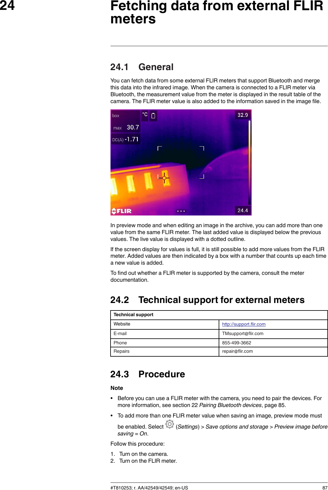 Fetching data from external FLIRmeters2424.1 GeneralYou can fetch data from some external FLIR meters that support Bluetooth and mergethis data into the infrared image. When the camera is connected to a FLIR meter viaBluetooth, the measurement value from the meter is displayed in the result table of thecamera. The FLIR meter value is also added to the information saved in the image file.In preview mode and when editing an image in the archive, you can add more than onevalue from the same FLIR meter. The last added value is displayed below the previousvalues. The live value is displayed with a dotted outline.If the screen display for values is full, it is still possible to add more values from the FLIRmeter. Added values are then indicated by a box with a number that counts up each timea new value is added.To find out whether a FLIR meter is supported by the camera, consult the meterdocumentation.24.2 Technical support for external metersTechnical supportWebsite http://support.flir.comE-mail TMsupport@flir.comPhone 855-499-3662Repairs repair@flir.com24.3 ProcedureNote• Before you can use a FLIR meter with the camera, you need to pair the devices. Formore information, see section 22 Pairing Bluetooth devices, page 85.• To add more than one FLIR meter value when saving an image, preview mode mustbe enabled. Select (Settings) &gt; Save options and storage &gt;Preview image beforesaving =On.Follow this procedure:1. Turn on the camera.2. Turn on the FLIR meter.#T810253; r. AA/42549/42549; en-US 87