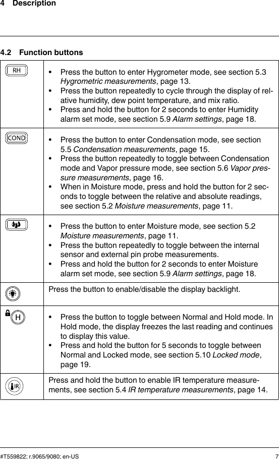4 Description4.2 Function buttons• Press the button to enter Hygrometer mode, see section 5.3Hygrometric measurements, page 13.• Press the button repeatedly to cycle through the display of rel-ative humidity, dew point temperature, and mix ratio.• Press and hold the button for 2 seconds to enter Humidityalarm set mode, see section 5.9 Alarm settings, page 18.• Press the button to enter Condensation mode, see section5.5 Condensation measurements, page 15.• Press the button repeatedly to toggle between Condensationmode and Vapor pressure mode, see section 5.6 Vapor pres-sure measurements, page 16.• When in Moisture mode, press and hold the button for 2 sec-onds to toggle between the relative and absolute readings,see section 5.2 Moisture measurements, page 11.• Press the button to enter Moisture mode, see section 5.2Moisture measurements, page 11.• Press the button repeatedly to toggle between the internalsensor and external pin probe measurements.• Press and hold the button for 2 seconds to enter Moisturealarm set mode, see section 5.9 Alarm settings, page 18.Press the button to enable/disable the display backlight.• Press the button to toggle between Normal and Hold mode. InHold mode, the display freezes the last reading and continuesto display this value.• Press and hold the button for 5 seconds to toggle betweenNormal and Locked mode, see section 5.10 Locked mode,page 19.Press and hold the button to enable IR temperature measure-ments, see section 5.4 IR temperature measurements, page 14.#T559822; r.9065/9080; en-US 7