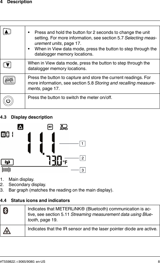 4 Description• Press and hold the button for 2 seconds to change the unitsetting. For more information, see section 5.7 Selecting meas-urement units, page 17.• When in View data mode, press the button to step through thedatalogger memory locations.When in View data mode, press the button to step through thedatalogger memory locations.Press the button to capture and store the current readings. Formore information, see section 5.8 Storing and recalling measure-ments, page 17.Press the button to switch the meter on/off.4.3 Display description1. Main display.2. Secondary display.3. Bar graph (matches the reading on the main display).4.4 Status icons and indicatorsIndicates that METERLiNK® (Bluetooth) communication is ac-tive, see section 5.11 Streaming measurement data using Blue-tooth, page 19.Indicates that the IR sensor and the laser pointer diode are active.#T559822; r.9065/9080; en-US 8
