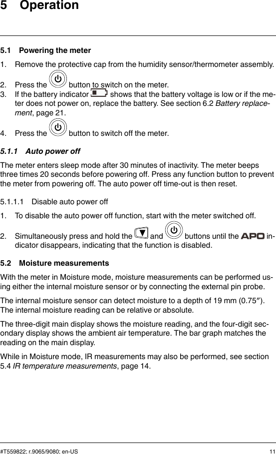 5 Operation5.1 Powering the meter1. Remove the protective cap from the humidity sensor/thermometer assembly.2. Press the button to switch on the meter.3. If the battery indicator shows that the battery voltage is low or if the me-ter does not power on, replace the battery. See section 6.2 Battery replace-ment, page 21.4. Press the button to switch off the meter.5.1.1 Auto power offThe meter enters sleep mode after 30 minutes of inactivity. The meter beepsthree times 20 seconds before powering off. Press any function button to preventthe meter from powering off. The auto power off time-out is then reset.5.1.1.1 Disable auto power off1. To disable the auto power off function, start with the meter switched off.2. Simultaneously press and hold the and buttons until the in-dicator disappears, indicating that the function is disabled.5.2 Moisture measurementsWith the meter in Moisture mode, moisture measurements can be performed us-ing either the internal moisture sensor or by connecting the external pin probe.The internal moisture sensor can detect moisture to a depth of 19 mm (0.75″).The internal moisture reading can be relative or absolute.The three-digit main display shows the moisture reading, and the four-digit sec-ondary display shows the ambient air temperature. The bar graph matches thereading on the main display.While in Moisture mode, IR measurements may also be performed, see section5.4 IR temperature measurements, page 14.#T559822; r.9065/9080; en-US 11