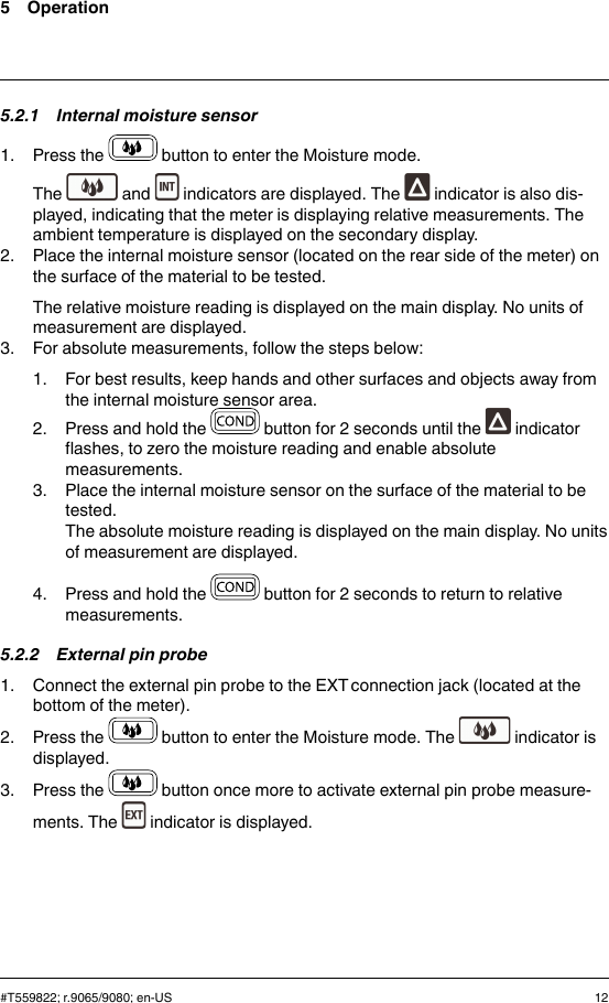 5 Operation5.2.1 Internal moisture sensor1. Press the button to enter the Moisture mode.The and indicators are displayed. The indicator is also dis-played, indicating that the meter is displaying relative measurements. Theambient temperature is displayed on the secondary display.2. Place the internal moisture sensor (located on the rear side of the meter) onthe surface of the material to be tested.The relative moisture reading is displayed on the main display. No units ofmeasurement are displayed.3. For absolute measurements, follow the steps below:1. For best results, keep hands and other surfaces and objects away fromthe internal moisture sensor area.2. Press and hold the button for 2 seconds until the indicatorflashes, to zero the moisture reading and enable absolutemeasurements.3. Place the internal moisture sensor on the surface of the material to betested.The absolute moisture reading is displayed on the main display. No unitsof measurement are displayed.4. Press and hold the button for 2 seconds to return to relativemeasurements.5.2.2 External pin probe1. Connect the external pin probe to the EXT connection jack (located at thebottom of the meter).2. Press the button to enter the Moisture mode. The indicator isdisplayed.3. Press the button once more to activate external pin probe measure-ments. The indicator is displayed.#T559822; r.9065/9080; en-US 12