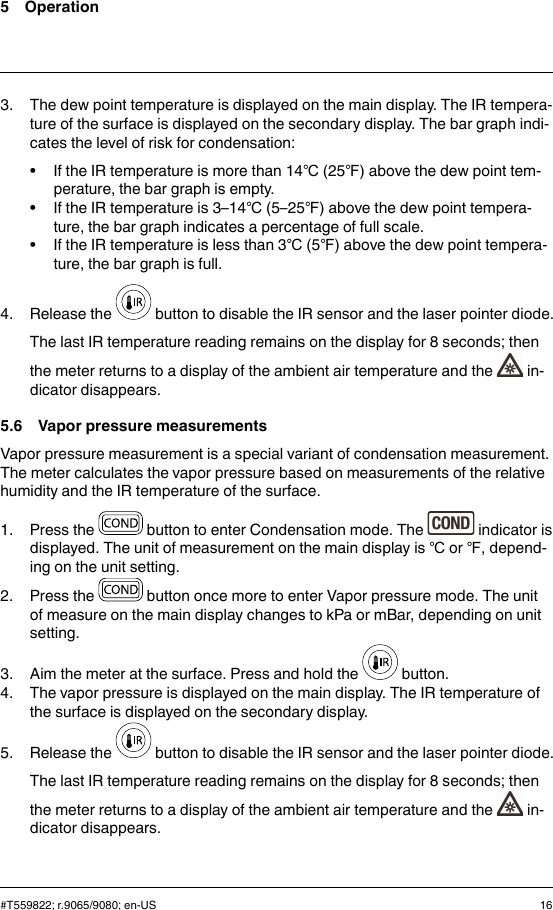 5 Operation3. The dew point temperature is displayed on the main display. The IR tempera-ture of the surface is displayed on the secondary display. The bar graph indi-cates the level of risk for condensation:• If the IR temperature is more than 14℃(25℉) above the dew point tem-perature, the bar graph is empty.• If the IR temperature is 3–14℃(5–25℉) above the dew point tempera-ture, the bar graph indicates a percentage of full scale.• If the IR temperature is less than 3℃(5℉) above the dew point tempera-ture, the bar graph is full.4. Release the button to disable the IR sensor and the laser pointer diode.The last IR temperature reading remains on the display for 8 seconds; thenthe meter returns to a display of the ambient air temperature and the in-dicator disappears.5.6 Vapor pressure measurementsVapor pressure measurement is a special variant of condensation measurement.The meter calculates the vapor pressure based on measurements of the relativehumidity and the IR temperature of the surface.1. Press the button to enter Condensation mode. The indicator isdisplayed. The unit of measurement on the main display is ℃or ℉, depend-ing on the unit setting.2. Press the button once more to enter Vapor pressure mode. The unitof measure on the main display changes to kPa or mBar, depending on unitsetting.3. Aim the meter at the surface. Press and hold the button.4. The vapor pressure is displayed on the main display. The IR temperature ofthe surface is displayed on the secondary display.5. Release the button to disable the IR sensor and the laser pointer diode.The last IR temperature reading remains on the display for 8 seconds; thenthe meter returns to a display of the ambient air temperature and the in-dicator disappears.#T559822; r.9065/9080; en-US 16