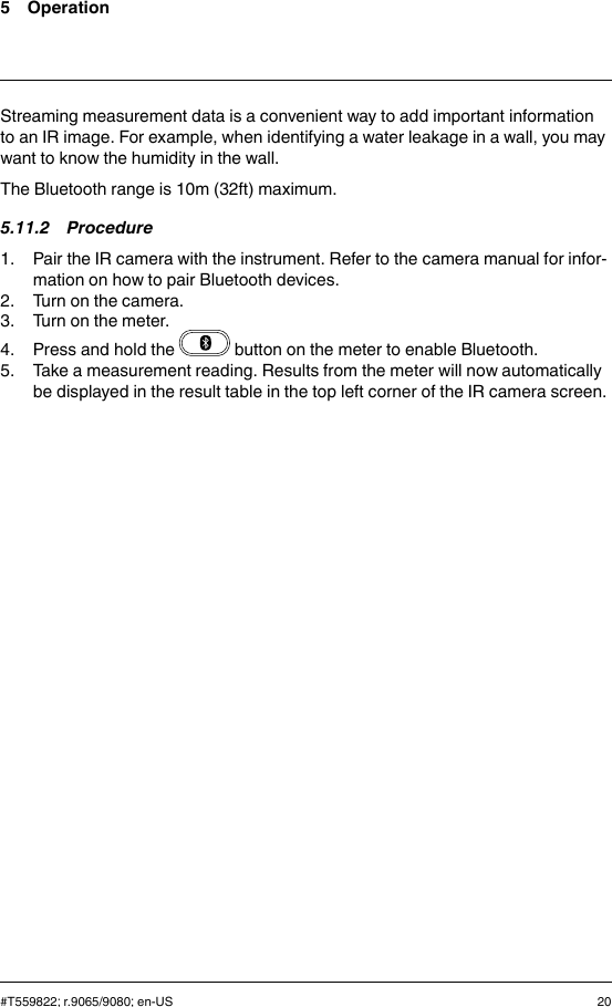 5 OperationStreaming measurement data is a convenient way to add important informationto an IR image. For example, when identifying a water leakage in a wall, you maywant to know the humidity in the wall.The Bluetooth range is 10m (32ft) maximum.5.11.2 Procedure1. Pair the IR camera with the instrument. Refer to the camera manual for infor-mation on how to pair Bluetooth devices.2. Turn on the camera.3. Turn on the meter.4. Press and hold the button on the meter to enable Bluetooth.5. Take a measurement reading. Results from the meter will now automaticallybe displayed in the result table in the top left corner of the IR camera screen.#T559822; r.9065/9080; en-US 20