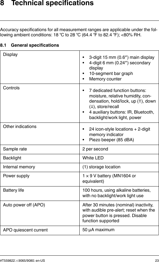 8 Technical specificationsAccuracy specifications for all measurement ranges are applicable under the fol-lowing ambient conditions: 18 ℃to 28 ℃(64.4 ℉to 82.4 ℉); &lt;80% RH.8.1 General specificationsDisplay • 3-digit 15 mm (0.6″) main display• 4-digit 6 mm (0.24″) secondarydisplay• 10-segment bar graph• Memory counterControls • 7 dedicated function buttons:moisture, relative humidity, con-densation, hold/lock, up (⇑), down(⇓), store/recall• 4 auxiliary buttons: IR, Bluetooth,backlight/work light, powerOther indications • 24 icon-style locations + 2-digitmemory indicator• Piezo beeper (85 dBA)Sample rate 2 per secondBacklight White LEDInternal memory (1) storage locationPower supply 1 × 9 V battery (MN1604 orequivalent)Battery life 100 hours, using alkaline batteries,with no backlight/work light useAuto power off (APO) After 30 minutes (nominal) inactivity,with audible pre-alert; reset when thepower button is pressed. Disablefunction supportedAPO quiescent current 50 µA maximum#T559822; r.9065/9080; en-US 23