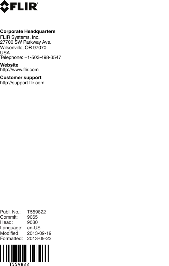 last pagePubl. No.: T559822Commit: 9065Head: 9080Language: en-USModified: 2013-09-19Formatted: 2013-09-23Corporate HeadquartersFLIR Systems, Inc.27700 SW Parkway Ave.Wilsonville, OR 97070USATelephone: +1-503-498-3547Websitehttp://www.flir.comCustomer supporthttp://support.flir.com