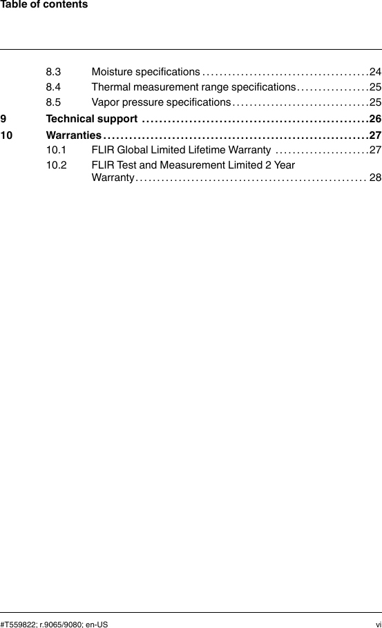 Table of contents8.3 Moisture specifications . . . . . . . . . . . . . . . . . . . . . . . . .. . . . . . . . . . . . . .248.4 Thermal measurement range specifications. . . . . . . . . . . . . .. . .258.5 Vapor pressure specifications . . . . . . . . . . . . . .. . . . . . . . . . . . . . . . . .259 Technical support . . . . . . . . . . . . . . . . . . . . . . . . .. . . . . . . . . . . . . . . . . .. . . . . . . . . .2610 Warranties . . . . . . . . . . . . . . . . . . . . . . .. . . . . . . . . . . . . . . . . .. . . . . . . . . . . . . . . . . .. . .2710.1 FLIR Global Limited Lifetime Warranty . . . . . . . .. . . . . . . . . . . . . .2710.2 FLIR Test and Measurement Limited 2 YearWarranty . . . . . . . . . . . . . . . . . .. . . . . . . . . . . . . . . . . . . . .. . . . . . . . . . . . . . . 28#T559822; r.9065/9080; en-US vi