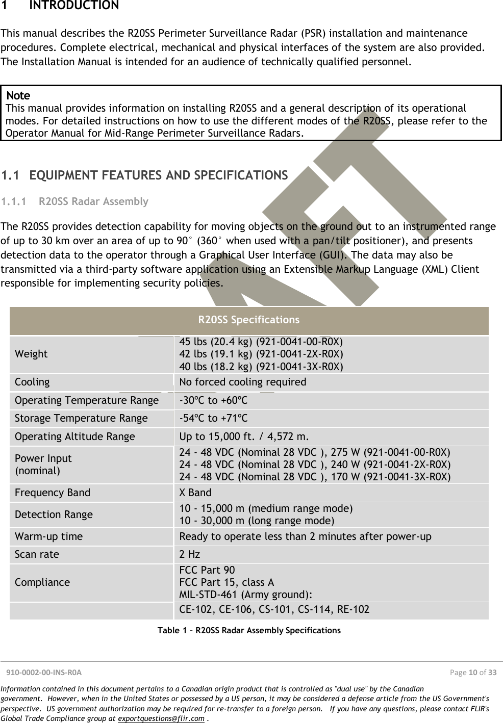  910-0002-00-INS-R0A  Page 10 of 33  Information contained in this document pertains to a Canadian origin product that is controlled as &quot;dual use&quot; by the Canadian government.  However, when in the United States or possessed by a US person, it may be considered a defense article from the US Government&apos;s perspective.  US government authorization may be required for re-transfer to a foreign person.   If you have any questions, please contact FLIR&apos;s Global Trade Compliance group at exportquestions@flir.com .  1 INTRODUCTION This manual describes the R20SS Perimeter Surveillance Radar (PSR) installation and maintenance procedures. Complete electrical, mechanical and physical interfaces of the system are also provided. The Installation Manual is intended for an audience of technically qualified personnel.  Note This manual provides information on installing R20SS and a general description of its operational modes. For detailed instructions on how to use the different modes of the R20SS, please refer to the Operator Manual for Mid-Range Perimeter Surveillance Radars.  1.1 EQUIPMENT FEATURES AND SPECIFICATIONS 1.1.1 R20SS Radar Assembly The R20SS provides detection capability for moving objects on the ground out to an instrumented range of up to 30 km over an area of up to 90° (360° when used with a pan/tilt positioner), and presents detection data to the operator through a Graphical User Interface (GUI). The data may also be transmitted via a third-party software application using an Extensible Markup Language (XML) Client responsible for implementing security policies.  R20SS Specifications Weight 45 lbs (20.4 kg) (921-0041-00-R0X) 42 lbs (19.1 kg) (921-0041-2X-R0X) 40 lbs (18.2 kg) (921-0041-3X-R0X) Cooling No forced cooling required Operating Temperature Range -30ºC to +60ºC Storage Temperature Range -54ºC to +71ºC Operating Altitude Range Up to 15,000 ft. / 4,572 m. Power Input  (nominal) 24 - 48 VDC (Nominal 28 VDC ), 275 W (921-0041-00-R0X) 24 - 48 VDC (Nominal 28 VDC ), 240 W (921-0041-2X-R0X) 24 - 48 VDC (Nominal 28 VDC ), 170 W (921-0041-3X-R0X) Frequency Band X Band Detection Range 10 - 15,000 m (medium range mode) 10 - 30,000 m (long range mode) Warm-up time Ready to operate less than 2 minutes after power-up Scan rate 2 Hz Compliance FCC Part 90 FCC Part 15, class A MIL-STD-461 (Army ground):  CE-102, CE-106, CS-101, CS-114, RE-102 Table 1 – R20SS Radar Assembly Specifications    