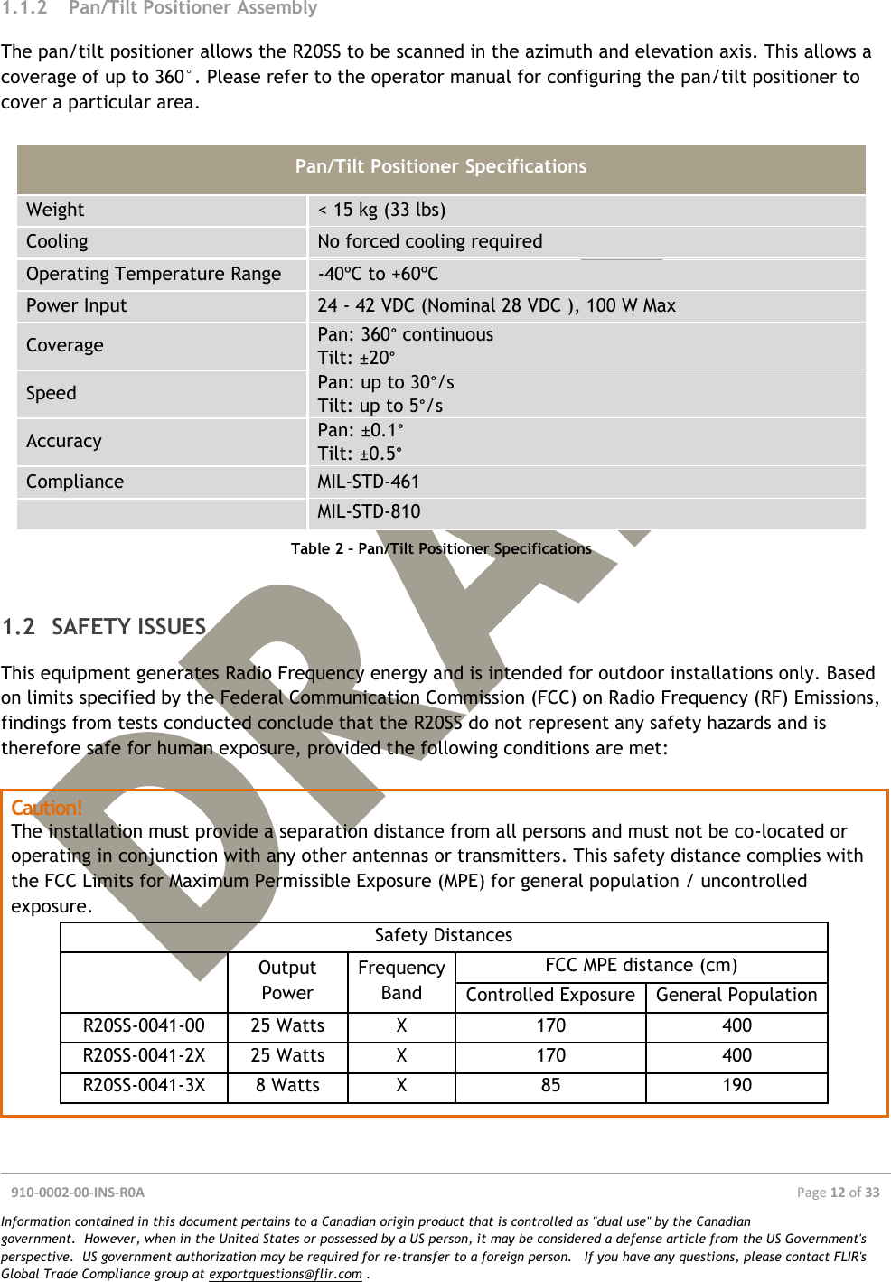  910-0002-00-INS-R0A  Page 12 of 33  Information contained in this document pertains to a Canadian origin product that is controlled as &quot;dual use&quot; by the Canadian government.  However, when in the United States or possessed by a US person, it may be considered a defense article from the US Government&apos;s perspective.  US government authorization may be required for re-transfer to a foreign person.   If you have any questions, please contact FLIR&apos;s Global Trade Compliance group at exportquestions@flir.com .  1.1.2 Pan/Tilt Positioner Assembly The pan/tilt positioner allows the R20SS to be scanned in the azimuth and elevation axis. This allows a coverage of up to 360°. Please refer to the operator manual for configuring the pan/tilt positioner to cover a particular area.  Pan/Tilt Positioner Specifications Weight &lt; 15 kg (33 lbs) Cooling No forced cooling required Operating Temperature Range -40ºC to +60ºC Power Input 24 - 42 VDC (Nominal 28 VDC ), 100 W Max Coverage Pan: 360° continuous Tilt: ±20° Speed Pan: up to 30°/s Tilt: up to 5°/s Accuracy Pan: ±0.1° Tilt: ±0.5° Compliance MIL-STD-461  MIL-STD-810 Table 2 – Pan/Tilt Positioner Specifications  1.2 SAFETY ISSUES This equipment generates Radio Frequency energy and is intended for outdoor installations only. Based on limits specified by the Federal Communication Commission (FCC) on Radio Frequency (RF) Emissions, findings from tests conducted conclude that the R20SS do not represent any safety hazards and is therefore safe for human exposure, provided the following conditions are met:  Caution! The installation must provide a separation distance from all persons and must not be co-located or operating in conjunction with any other antennas or transmitters. This safety distance complies with the FCC Limits for Maximum Permissible Exposure (MPE) for general population / uncontrolled exposure. Safety Distances   Output Power Frequency Band FCC MPE distance (cm) Controlled Exposure General Population R20SS-0041-00 25 Watts X 170 400 R20SS-0041-2X 25 Watts X  170 400 R20SS-0041-3X 8 Watts X  85 190     