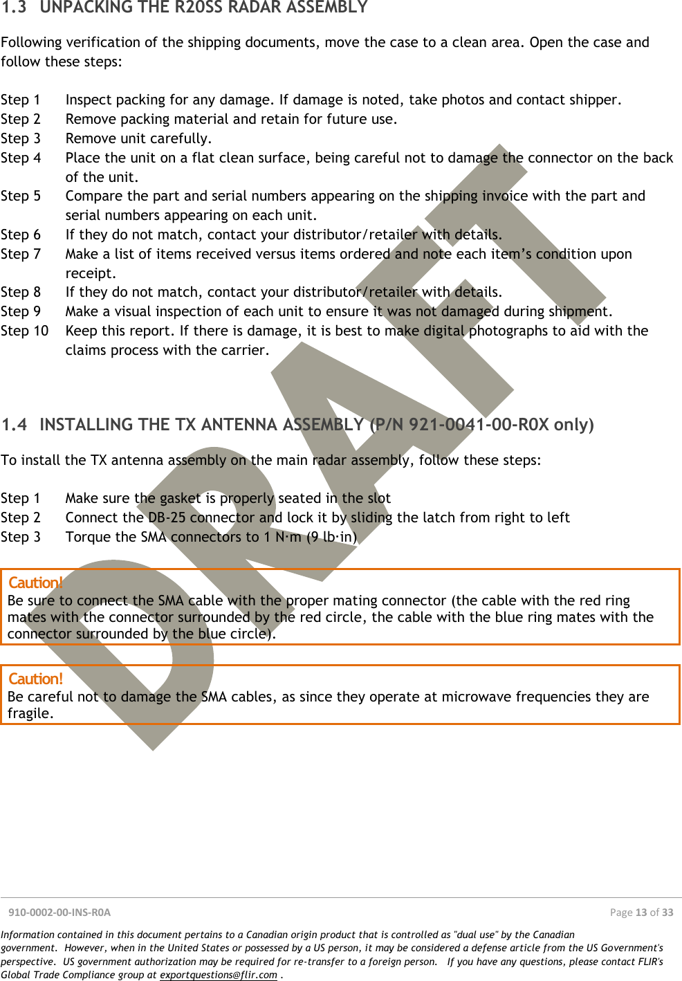  910-0002-00-INS-R0A  Page 13 of 33  Information contained in this document pertains to a Canadian origin product that is controlled as &quot;dual use&quot; by the Canadian government.  However, when in the United States or possessed by a US person, it may be considered a defense article from the US Government&apos;s perspective.  US government authorization may be required for re-transfer to a foreign person.   If you have any questions, please contact FLIR&apos;s Global Trade Compliance group at exportquestions@flir.com .  1.3 UNPACKING THE R20SS RADAR ASSEMBLY Following verification of the shipping documents, move the case to a clean area. Open the case and follow these steps:  Step 1 Inspect packing for any damage. If damage is noted, take photos and contact shipper. Step 2 Remove packing material and retain for future use. Step 3 Remove unit carefully. Step 4 Place the unit on a flat clean surface, being careful not to damage the connector on the back of the unit. Step 5 Compare the part and serial numbers appearing on the shipping invoice with the part and serial numbers appearing on each unit. Step 6 If they do not match, contact your distributor/retailer with details. Step 7 Make a list of items received versus items ordered and note each item’s condition upon receipt. Step 8 If they do not match, contact your distributor/retailer with details. Step 9 Make a visual inspection of each unit to ensure it was not damaged during shipment. Step 10 Keep this report. If there is damage, it is best to make digital photographs to aid with the claims process with the carrier.   1.4 INSTALLING THE TX ANTENNA ASSEMBLY (P/N 921-0041-00-R0X only) To install the TX antenna assembly on the main radar assembly, follow these steps:  Step 1 Make sure the gasket is properly seated in the slot Step 2 Connect the DB-25 connector and lock it by sliding the latch from right to left Step 3 Torque the SMA connectors to 1 N·m (9 lb·in)  Caution! Be sure to connect the SMA cable with the proper mating connector (the cable with the red ring mates with the connector surrounded by the red circle, the cable with the blue ring mates with the connector surrounded by the blue circle).  Caution! Be careful not to damage the SMA cables, as since they operate at microwave frequencies they are fragile.  