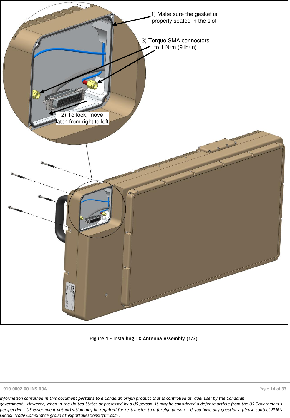  910-0002-00-INS-R0A  Page 14 of 33  Information contained in this document pertains to a Canadian origin product that is controlled as &quot;dual use&quot; by the Canadian government.  However, when in the United States or possessed by a US person, it may be considered a defense article from the US Government&apos;s perspective.  US government authorization may be required for re-transfer to a foreign person.   If you have any questions, please contact FLIR&apos;s Global Trade Compliance group at exportquestions@flir.com .  1) Make sure the gasket is properly seated in the slot2) To lock, move latch from right to left3) Torque SMA connectorsto 1 N·m (9 lb·in) Figure 1 - Installing TX Antenna Assembly (1/2)    