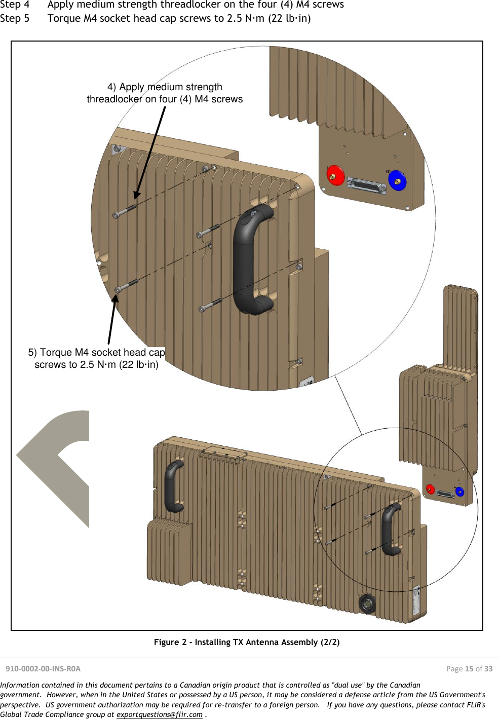  910-0002-00-INS-R0A  Page 15 of 33  Information contained in this document pertains to a Canadian origin product that is controlled as &quot;dual use&quot; by the Canadian government.  However, when in the United States or possessed by a US person, it may be considered a defense article from the US Government&apos;s perspective.  US government authorization may be required for re-transfer to a foreign person.   If you have any questions, please contact FLIR&apos;s Global Trade Compliance group at exportquestions@flir.com .  Step 4 Apply medium strength threadlocker on the four (4) M4 screws Step 5 Torque M4 socket head cap screws to 2.5 N·m (22 lb·in)  4) Apply medium strength threadlocker on four (4) M4 screws5) Torque M4 socket head cap screws to 2.5 N·m (22 lb·in) Figure 2 - Installing TX Antenna Assembly (2/2) 