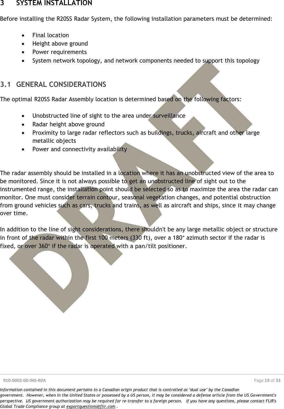  910-0002-00-INS-R0A  Page 19 of 33  Information contained in this document pertains to a Canadian origin product that is controlled as &quot;dual use&quot; by the Canadian government.  However, when in the United States or possessed by a US person, it may be considered a defense article from the US Government&apos;s perspective.  US government authorization may be required for re-transfer to a foreign person.   If you have any questions, please contact FLIR&apos;s Global Trade Compliance group at exportquestions@flir.com .  3 SYSTEM INSTALLATION Before installing the R20SS Radar System, the following installation parameters must be determined:   Final location  Height above ground  Power requirements  System network topology, and network components needed to support this topology  3.1 GENERAL CONSIDERATIONS The optimal R20SS Radar Assembly location is determined based on the following factors:   Unobstructed line of sight to the area under surveillance  Radar height above ground  Proximity to large radar reflectors such as buildings, trucks, aircraft and other large metallic objects  Power and connectivity availability   The radar assembly should be installed in a location where it has an unobstructed view of the area to be monitored. Since it is not always possible to get an unobstructed line of sight out to the instrumented range, the installation point should be selected so as to maximize the area the radar can monitor. One must consider terrain contour, seasonal vegetation changes, and potential obstruction from ground vehicles such as cars, trucks and trains, as well as aircraft and ships, since it may change over time.  In addition to the line of sight considerations, there shouldn&apos;t be any large metallic object or structure in front of the radar within the first 100 meters (330 ft), over a 180° azimuth sector if the radar is fixed, or over 360° if the radar is operated with a pan/tilt positioner.      