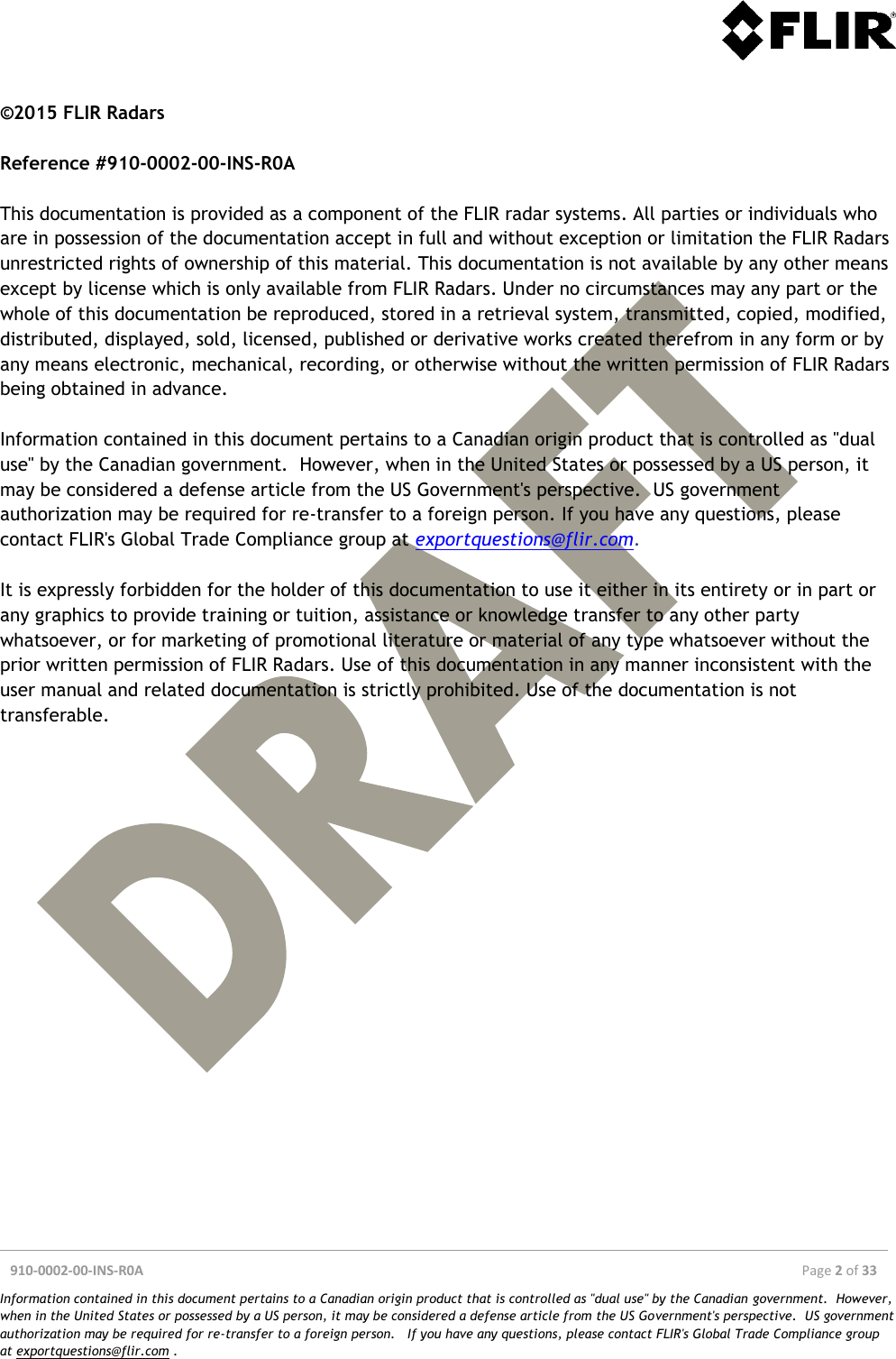  910-0002-00-INS-R0A  Page 2 of 33  Information contained in this document pertains to a Canadian origin product that is controlled as &quot;dual use&quot; by the Canadian government.  However, when in the United States or possessed by a US person, it may be considered a defense article from the US Government&apos;s perspective.  US government authorization may be required for re-transfer to a foreign person.   If you have any questions, please contact FLIR&apos;s Global Trade Compliance group at exportquestions@flir.com .  ©2015 FLIR Radars  Reference #910-0002-00-INS-R0A  This documentation is provided as a component of the FLIR radar systems. All parties or individuals who are in possession of the documentation accept in full and without exception or limitation the FLIR Radars unrestricted rights of ownership of this material. This documentation is not available by any other means except by license which is only available from FLIR Radars. Under no circumstances may any part or the whole of this documentation be reproduced, stored in a retrieval system, transmitted, copied, modified, distributed, displayed, sold, licensed, published or derivative works created therefrom in any form or by any means electronic, mechanical, recording, or otherwise without the written permission of FLIR Radars being obtained in advance.  Information contained in this document pertains to a Canadian origin product that is controlled as &quot;dual use&quot; by the Canadian government.  However, when in the United States or possessed by a US person, it may be considered a defense article from the US Government&apos;s perspective.  US government authorization may be required for re-transfer to a foreign person. If you have any questions, please contact FLIR&apos;s Global Trade Compliance group at exportquestions@flir.com.   It is expressly forbidden for the holder of this documentation to use it either in its entirety or in part or any graphics to provide training or tuition, assistance or knowledge transfer to any other party whatsoever, or for marketing of promotional literature or material of any type whatsoever without the prior written permission of FLIR Radars. Use of this documentation in any manner inconsistent with the user manual and related documentation is strictly prohibited. Use of the documentation is not transferable.  