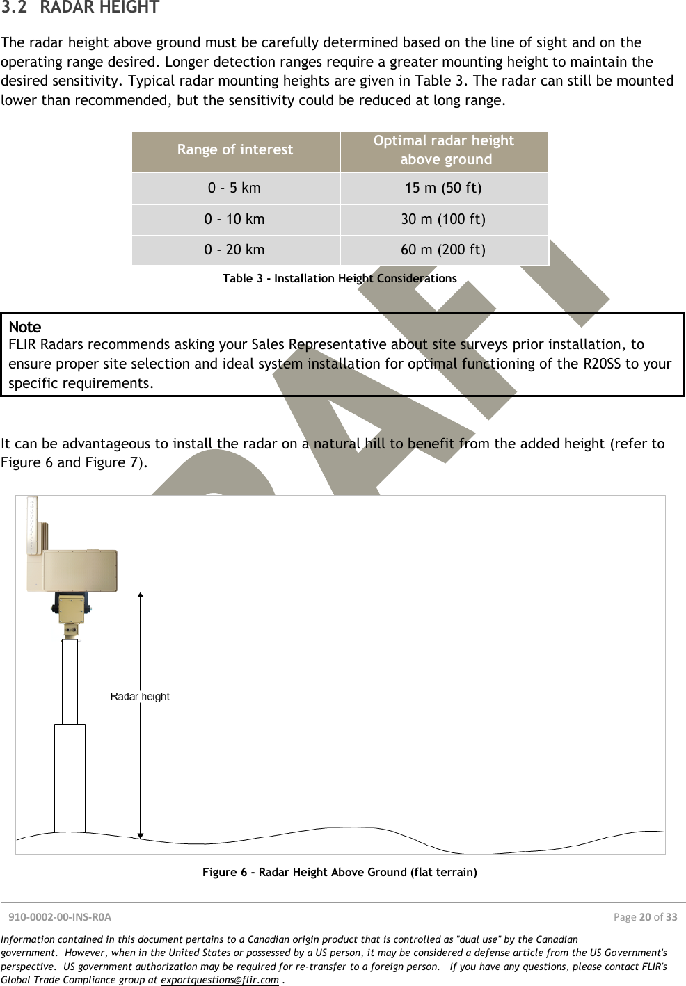  910-0002-00-INS-R0A  Page 20 of 33  Information contained in this document pertains to a Canadian origin product that is controlled as &quot;dual use&quot; by the Canadian government.  However, when in the United States or possessed by a US person, it may be considered a defense article from the US Government&apos;s perspective.  US government authorization may be required for re-transfer to a foreign person.   If you have any questions, please contact FLIR&apos;s Global Trade Compliance group at exportquestions@flir.com .  About 45º Poor radar location Good radar location 3.2 RADAR HEIGHT The radar height above ground must be carefully determined based on the line of sight and on the operating range desired. Longer detection ranges require a greater mounting height to maintain the desired sensitivity. Typical radar mounting heights are given in Table 3. The radar can still be mounted lower than recommended, but the sensitivity could be reduced at long range.  Range of interest Optimal radar height  above ground 0 - 5 km 15 m (50 ft) 0 - 10 km 30 m (100 ft) 0 - 20 km 60 m (200 ft) Table 3 - Installation Height Considerations  Note FLIR Radars recommends asking your Sales Representative about site surveys prior installation, to ensure proper site selection and ideal system installation for optimal functioning of the R20SS to your specific requirements.   It can be advantageous to install the radar on a natural hill to benefit from the added height (refer to Figure 6 and Figure 7).    Figure 6 - Radar Height Above Ground (flat terrain) 