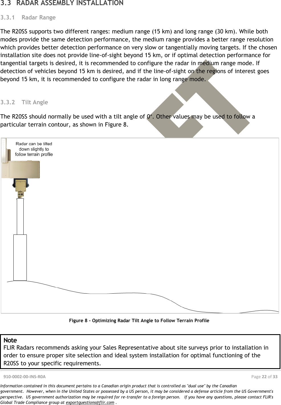  910-0002-00-INS-R0A  Page 22 of 33  Information contained in this document pertains to a Canadian origin product that is controlled as &quot;dual use&quot; by the Canadian government.  However, when in the United States or possessed by a US person, it may be considered a defense article from the US Government&apos;s perspective.  US government authorization may be required for re-transfer to a foreign person.   If you have any questions, please contact FLIR&apos;s Global Trade Compliance group at exportquestions@flir.com .  3.3 RADAR ASSEMBLY INSTALLATION 3.3.1 Radar Range The R20SS supports two different ranges: medium range (15 km) and long range (30 km). While both modes provide the same detection performance, the medium range provides a better range resolution which provides better detection performance on very slow or tangentially moving targets. If the chosen installation site does not provide line-of-sight beyond 15 km, or if optimal detection performance for tangential targets is desired, it is recommended to configure the radar in medium range mode. If detection of vehicles beyond 15 km is desired, and if the line-of-sight on the regions of interest goes beyond 15 km, it is recommended to configure the radar in long range mode.  3.3.2 Tilt Angle The R20SS should normally be used with a tilt angle of 0°. Other values may be used to follow a particular terrain contour, as shown in Figure 8.   Figure 8 - Optimizing Radar Tilt Angle to Follow Terrain Profile  Note FLIR Radars recommends asking your Sales Representative about site surveys prior to installation in order to ensure proper site selection and ideal system installation for optimal functioning of the R20SS to your specific requirements. 