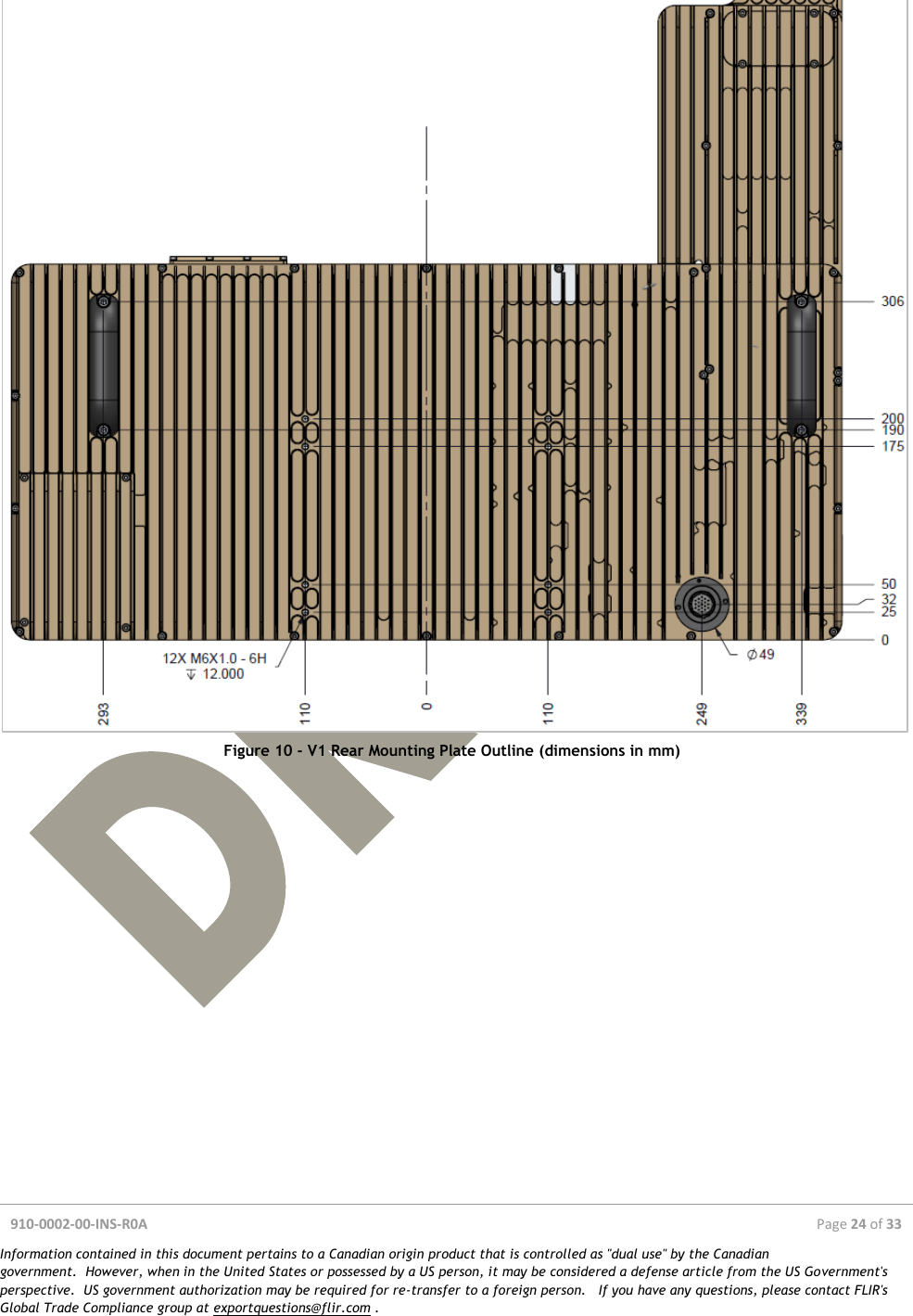  910-0002-00-INS-R0A  Page 24 of 33  Information contained in this document pertains to a Canadian origin product that is controlled as &quot;dual use&quot; by the Canadian government.  However, when in the United States or possessed by a US person, it may be considered a defense article from the US Government&apos;s perspective.  US government authorization may be required for re-transfer to a foreign person.   If you have any questions, please contact FLIR&apos;s Global Trade Compliance group at exportquestions@flir.com .   Figure 10 - V1 Rear Mounting Plate Outline (dimensions in mm)  