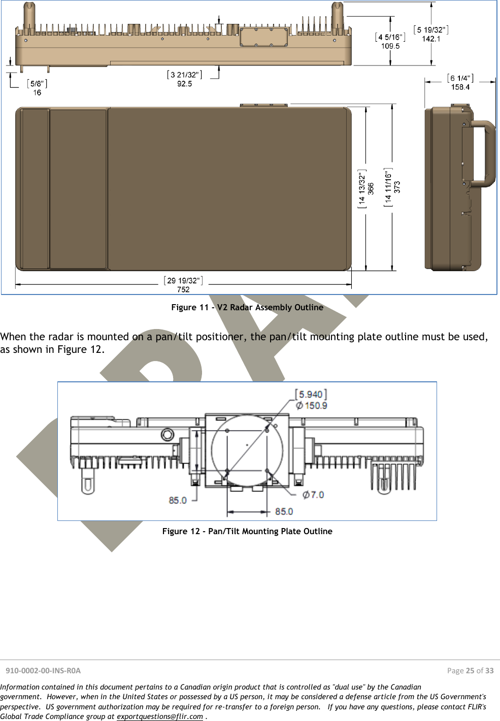  910-0002-00-INS-R0A  Page 25 of 33  Information contained in this document pertains to a Canadian origin product that is controlled as &quot;dual use&quot; by the Canadian government.  However, when in the United States or possessed by a US person, it may be considered a defense article from the US Government&apos;s perspective.  US government authorization may be required for re-transfer to a foreign person.   If you have any questions, please contact FLIR&apos;s Global Trade Compliance group at exportquestions@flir.com .   Figure 11 - V2 Radar Assembly Outline  When the radar is mounted on a pan/tilt positioner, the pan/tilt mounting plate outline must be used, as shown in Figure 12.    Figure 12 - Pan/Tilt Mounting Plate Outline     