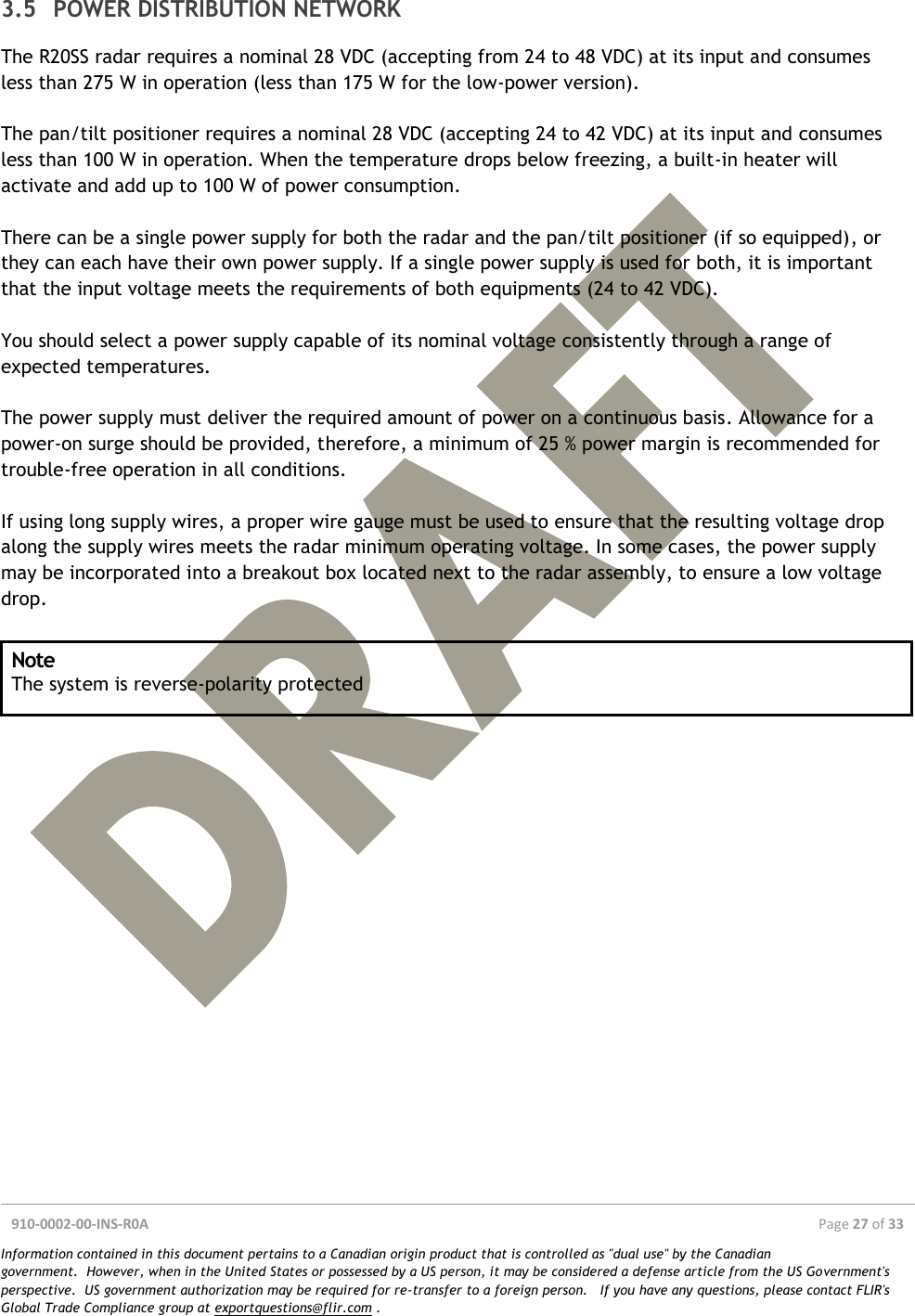  910-0002-00-INS-R0A  Page 27 of 33  Information contained in this document pertains to a Canadian origin product that is controlled as &quot;dual use&quot; by the Canadian government.  However, when in the United States or possessed by a US person, it may be considered a defense article from the US Government&apos;s perspective.  US government authorization may be required for re-transfer to a foreign person.   If you have any questions, please contact FLIR&apos;s Global Trade Compliance group at exportquestions@flir.com .  3.5 POWER DISTRIBUTION NETWORK The R20SS radar requires a nominal 28 VDC (accepting from 24 to 48 VDC) at its input and consumes less than 275 W in operation (less than 175 W for the low-power version).   The pan/tilt positioner requires a nominal 28 VDC (accepting 24 to 42 VDC) at its input and consumes less than 100 W in operation. When the temperature drops below freezing, a built-in heater will activate and add up to 100 W of power consumption.  There can be a single power supply for both the radar and the pan/tilt positioner (if so equipped), or they can each have their own power supply. If a single power supply is used for both, it is important that the input voltage meets the requirements of both equipments (24 to 42 VDC).  You should select a power supply capable of its nominal voltage consistently through a range of expected temperatures.  The power supply must deliver the required amount of power on a continuous basis. Allowance for a power-on surge should be provided, therefore, a minimum of 25 % power margin is recommended for trouble-free operation in all conditions.  If using long supply wires, a proper wire gauge must be used to ensure that the resulting voltage drop along the supply wires meets the radar minimum operating voltage. In some cases, the power supply may be incorporated into a breakout box located next to the radar assembly, to ensure a low voltage drop.  Note The system is reverse-polarity protected     