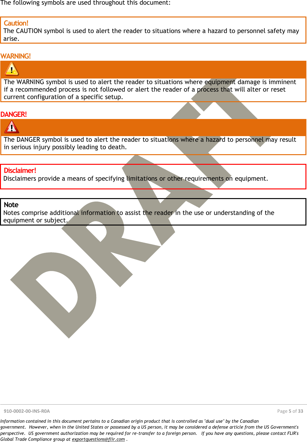  910-0002-00-INS-R0A  Page 5 of 33  Information contained in this document pertains to a Canadian origin product that is controlled as &quot;dual use&quot; by the Canadian government.  However, when in the United States or possessed by a US person, it may be considered a defense article from the US Government&apos;s perspective.  US government authorization may be required for re-transfer to a foreign person.   If you have any questions, please contact FLIR&apos;s Global Trade Compliance group at exportquestions@flir.com .  The following symbols are used throughout this document:  Caution! The CAUTION symbol is used to alert the reader to situations where a hazard to personnel safety may arise.  WARNING!   The WARNING symbol is used to alert the reader to situations where equipment damage is imminent if a recommended process is not followed or alert the reader of a process that will alter or reset current configuration of a specific setup.  DANGER!   The DANGER symbol is used to alert the reader to situations where a hazard to personnel may result in serious injury possibly leading to death.  Disclaimer! Disclaimers provide a means of specifying limitations or other requirements on equipment.  Note Notes comprise additional information to assist the reader in the use or understanding of the equipment or subject.     