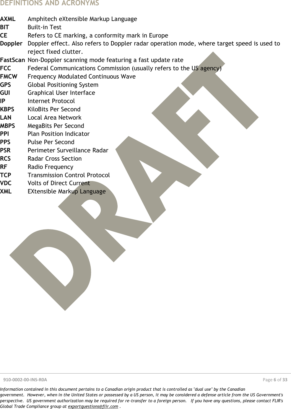  910-0002-00-INS-R0A  Page 6 of 33  Information contained in this document pertains to a Canadian origin product that is controlled as &quot;dual use&quot; by the Canadian government.  However, when in the United States or possessed by a US person, it may be considered a defense article from the US Government&apos;s perspective.  US government authorization may be required for re-transfer to a foreign person.   If you have any questions, please contact FLIR&apos;s Global Trade Compliance group at exportquestions@flir.com .   DEFINITIONS AND ACRONYMS  AXML  Amphitech eXtensible Markup Language BIT  Built-in Test CE  Refers to CE marking, a conformity mark in Europe Doppler  Doppler effect. Also refers to Doppler radar operation mode, where target speed is used to reject fixed clutter. FastScan  Non-Doppler scanning mode featuring a fast update rate FCC  Federal Communications Commission (usually refers to the US agency) FMCW  Frequency Modulated Continuous Wave GPS  Global Positioning System GUI  Graphical User Interface IP  Internet Protocol KBPS  KiloBits Per Second LAN  Local Area Network MBPS  MegaBits Per Second PPI  Plan Position Indicator PPS  Pulse Per Second PSR  Perimeter Surveillance Radar RCS  Radar Cross Section RF  Radio Frequency TCP  Transmission Control Protocol VDC  Volts of Direct Current XML  EXtensible Markup Language    