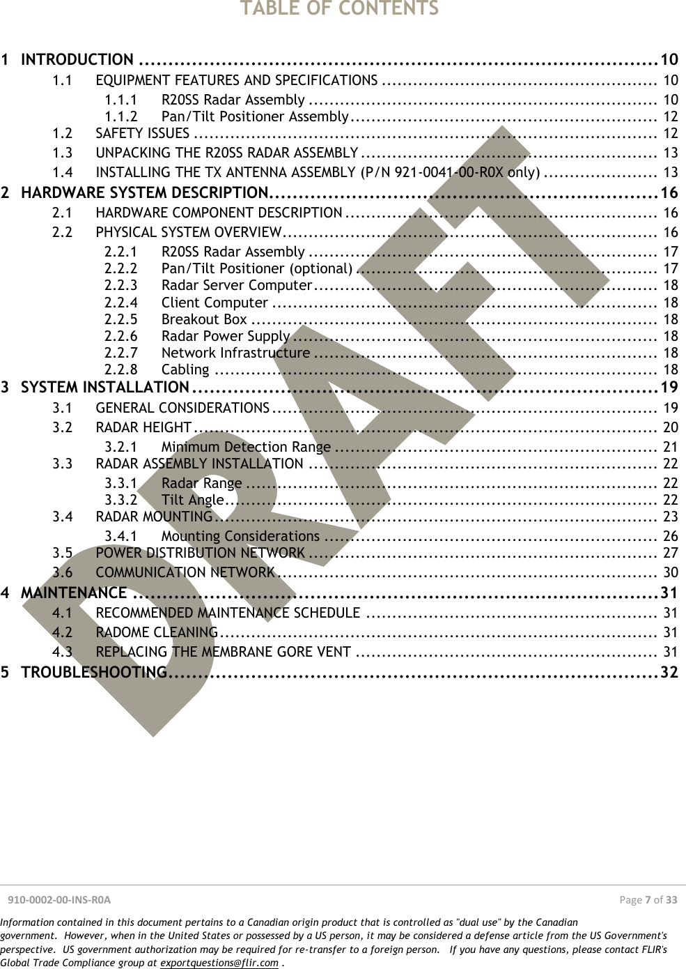  910-0002-00-INS-R0A  Page 7 of 33  Information contained in this document pertains to a Canadian origin product that is controlled as &quot;dual use&quot; by the Canadian government.  However, when in the United States or possessed by a US person, it may be considered a defense article from the US Government&apos;s perspective.  US government authorization may be required for re-transfer to a foreign person.   If you have any questions, please contact FLIR&apos;s Global Trade Compliance group at exportquestions@flir.com .   TABLE OF CONTENTS  1 INTRODUCTION ........................................................................................ 10 1.1 EQUIPMENT FEATURES AND SPECIFICATIONS ..................................................... 10 1.1.1 R20SS Radar Assembly ................................................................... 10 1.1.2 Pan/Tilt Positioner Assembly ........................................................... 12 1.2 SAFETY ISSUES ......................................................................................... 12 1.3 UNPACKING THE R20SS RADAR ASSEMBLY ......................................................... 13 1.4 INSTALLING THE TX ANTENNA ASSEMBLY (P/N 921-0041-00-R0X only) ...................... 13 2 HARDWARE SYSTEM DESCRIPTION.................................................................. 16 2.1 HARDWARE COMPONENT DESCRIPTION ............................................................ 16 2.2 PHYSICAL SYSTEM OVERVIEW ........................................................................ 16 2.2.1 R20SS Radar Assembly ................................................................... 17 2.2.2 Pan/Tilt Positioner (optional) .......................................................... 17 2.2.3 Radar Server Computer .................................................................. 18 2.2.4 Client Computer .......................................................................... 18 2.2.5 Breakout Box .............................................................................. 18 2.2.6 Radar Power Supply ...................................................................... 18 2.2.7 Network Infrastructure .................................................................. 18 2.2.8 Cabling ..................................................................................... 18 3 SYSTEM INSTALLATION ............................................................................... 19 3.1 GENERAL CONSIDERATIONS .......................................................................... 19 3.2 RADAR HEIGHT ......................................................................................... 20 3.2.1 Minimum Detection Range .............................................................. 21 3.3 RADAR ASSEMBLY INSTALLATION ................................................................... 22 3.3.1 Radar Range ............................................................................... 22 3.3.2 Tilt Angle ................................................................................... 22 3.4 RADAR MOUNTING ..................................................................................... 23 3.4.1 Mounting Considerations ................................................................ 26 3.5 POWER DISTRIBUTION NETWORK ................................................................... 27 3.6 COMMUNICATION NETWORK ......................................................................... 30 4 MAINTENANCE ......................................................................................... 31 4.1 RECOMMENDED MAINTENANCE SCHEDULE ........................................................ 31 4.2 RADOME CLEANING .................................................................................... 31 4.3 REPLACING THE MEMBRANE GORE VENT .......................................................... 31 5 TROUBLESHOOTING ................................................................................... 32    