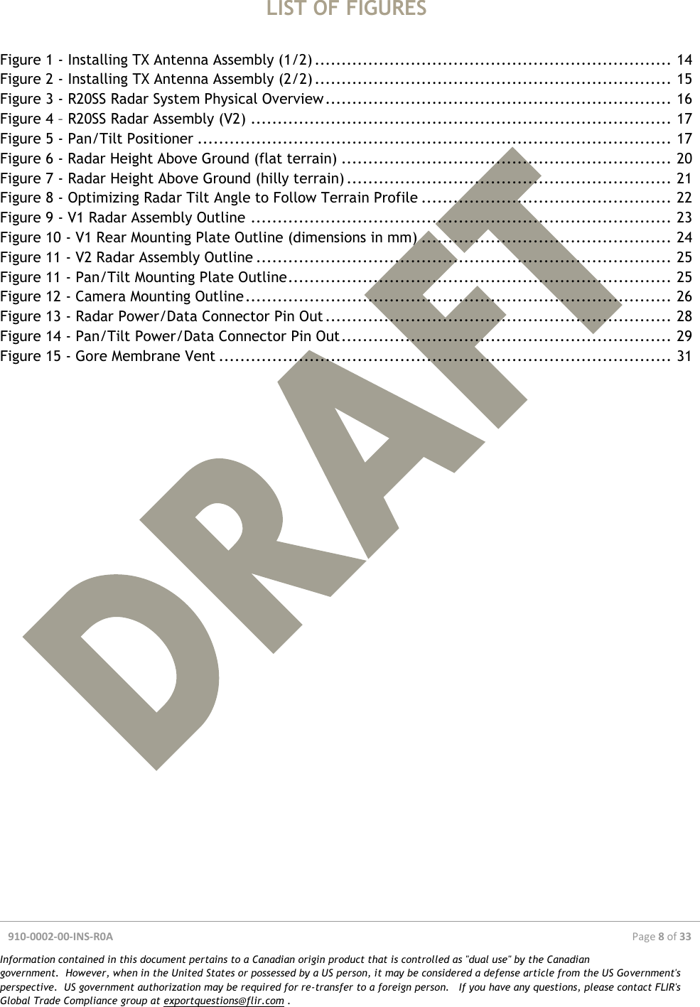 910-0002-00-INS-R0A  Page 8 of 33  Information contained in this document pertains to a Canadian origin product that is controlled as &quot;dual use&quot; by the Canadian government.  However, when in the United States or possessed by a US person, it may be considered a defense article from the US Government&apos;s perspective.  US government authorization may be required for re-transfer to a foreign person.   If you have any questions, please contact FLIR&apos;s Global Trade Compliance group at exportquestions@flir.com .  LIST OF FIGURES  Figure 1 - Installing TX Antenna Assembly (1/2) ................................................................... 14 Figure 2 - Installing TX Antenna Assembly (2/2) ................................................................... 15 Figure 3 - R20SS Radar System Physical Overview ................................................................. 16 Figure 4 – R20SS Radar Assembly (V2) ............................................................................... 17 Figure 5 - Pan/Tilt Positioner ......................................................................................... 17 Figure 6 - Radar Height Above Ground (flat terrain) .............................................................. 20 Figure 7 - Radar Height Above Ground (hilly terrain) ............................................................. 21 Figure 8 - Optimizing Radar Tilt Angle to Follow Terrain Profile ............................................... 22 Figure 9 - V1 Radar Assembly Outline ............................................................................... 23 Figure 10 - V1 Rear Mounting Plate Outline (dimensions in mm) ............................................... 24 Figure 11 - V2 Radar Assembly Outline .............................................................................. 25 Figure 11 - Pan/Tilt Mounting Plate Outline ........................................................................ 25 Figure 12 - Camera Mounting Outline ................................................................................ 26 Figure 13 - Radar Power/Data Connector Pin Out ................................................................. 28 Figure 14 - Pan/Tilt Power/Data Connector Pin Out .............................................................. 29 Figure 15 - Gore Membrane Vent ..................................................................................... 31     