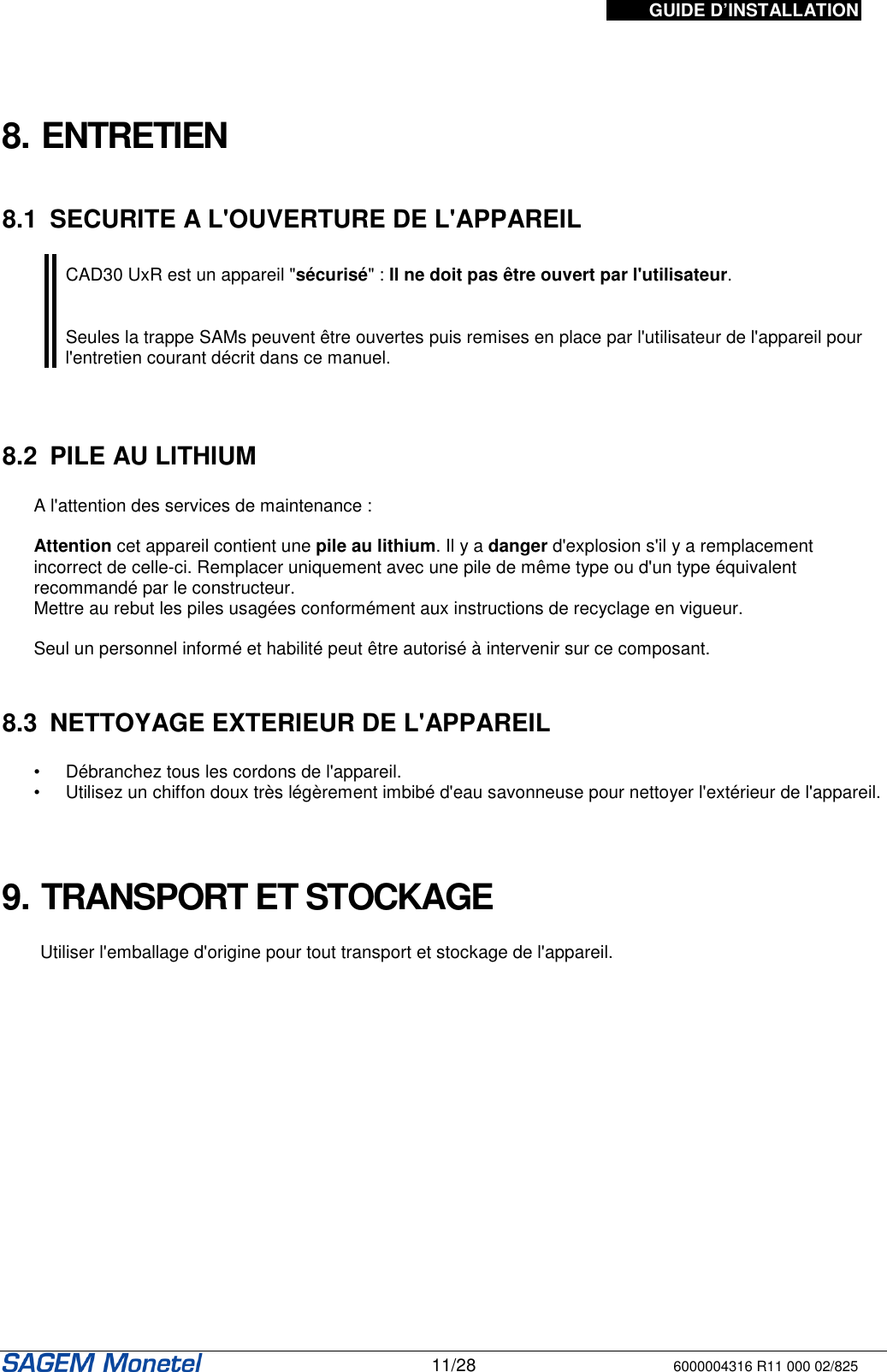 GUIDE D’INSTALLATION   11/28 6000004316 R11 000 02/825      8. ENTRETIEN   8.1  SECURITE A L&apos;OUVERTURE DE L&apos;APPAREIL   CAD30 UxR est un appareil &quot;sécurisé&quot; : Il ne doit pas être ouvert par l&apos;utilisateur.   Seules la trappe SAMs peuvent être ouvertes puis remises en place par l&apos;utilisateur de l&apos;appareil pour l&apos;entretien courant décrit dans ce manuel.     8.2  PILE AU LITHIUM  A l&apos;attention des services de maintenance :   Attention cet appareil contient une pile au lithium. Il y a danger d&apos;explosion s&apos;il y a remplacement incorrect de celle-ci. Remplacer uniquement avec une pile de même type ou d&apos;un type équivalent recommandé par le constructeur.   Mettre au rebut les piles usagées conformément aux instructions de recyclage en vigueur.   Seul un personnel informé et habilité peut être autorisé à intervenir sur ce composant.    8.3  NETTOYAGE EXTERIEUR DE L&apos;APPAREIL   •  Débranchez tous les cordons de l&apos;appareil.  •  Utilisez un chiffon doux très légèrement imbibé d&apos;eau savonneuse pour nettoyer l&apos;extérieur de l&apos;appareil.     9. TRANSPORT ET STOCKAGE  Utiliser l&apos;emballage d&apos;origine pour tout transport et stockage de l&apos;appareil.   