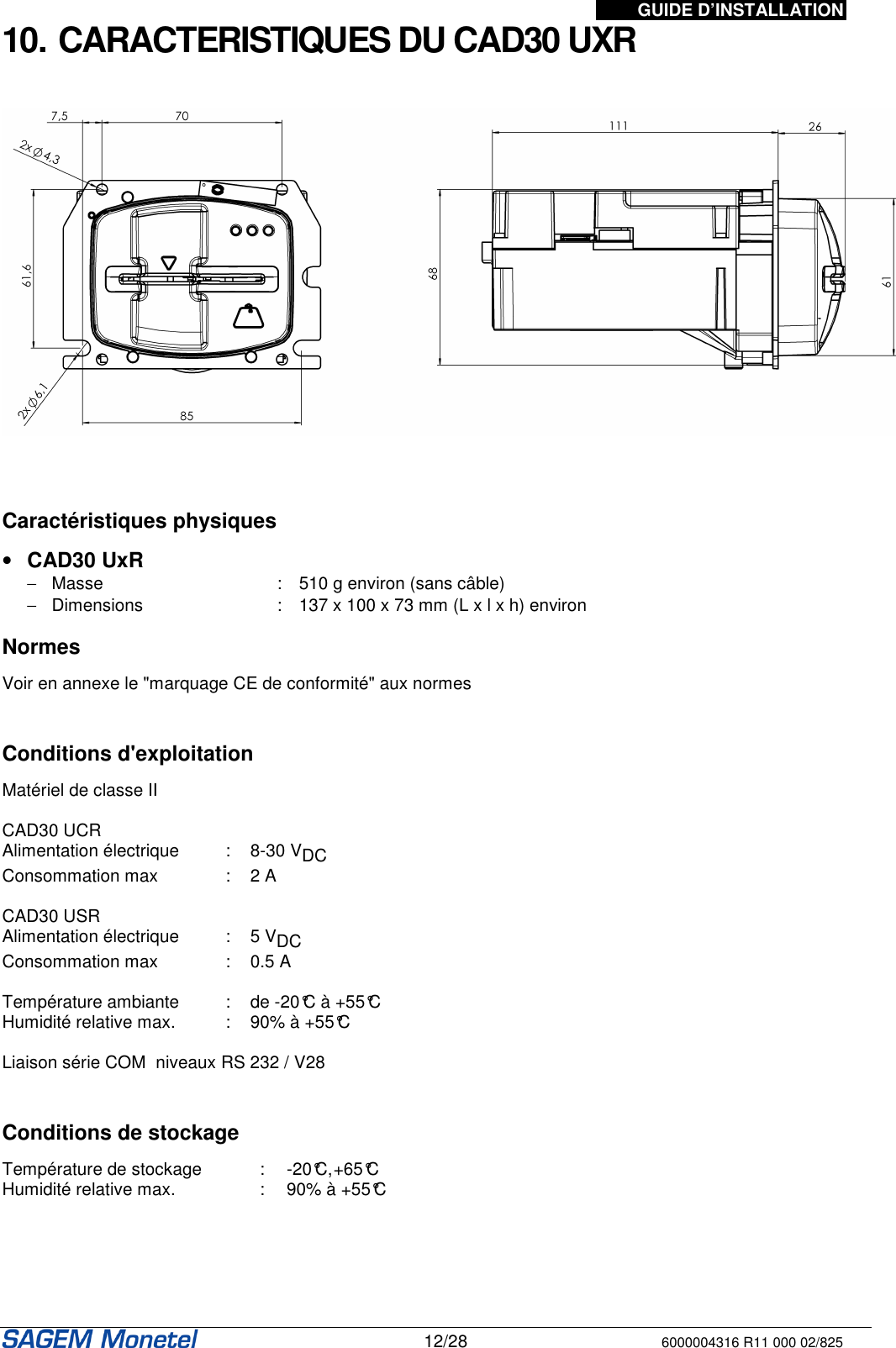 GUIDE D’INSTALLATION   12/28 6000004316 R11 000 02/825 10. CARACTERISTIQUES DU CAD30 UXR       Caractéristiques physiques  •  CAD30 UxR  −  Masse  :  510 g environ (sans câble) −  Dimensions   :  137 x 100 x 73 mm (L x l x h) environ  Normes  Voir en annexe le &quot;marquage CE de conformité&quot; aux normes   Conditions d&apos;exploitation  Matériel de classe II   CAD30 UCR Alimentation électrique  :  8-30 VDC  Consommation max  :  2 A   CAD30 USR Alimentation électrique  :  5 VDC  Consommation max  :  0.5 A   Température ambiante  :  de -20°C à +55°C Humidité relative max.  :  90% à +55°C  Liaison série COM  niveaux RS 232 / V28    Conditions de stockage  Température de stockage  :  -20°C, +65°C Humidité relative max.  :  90% à +55°C     