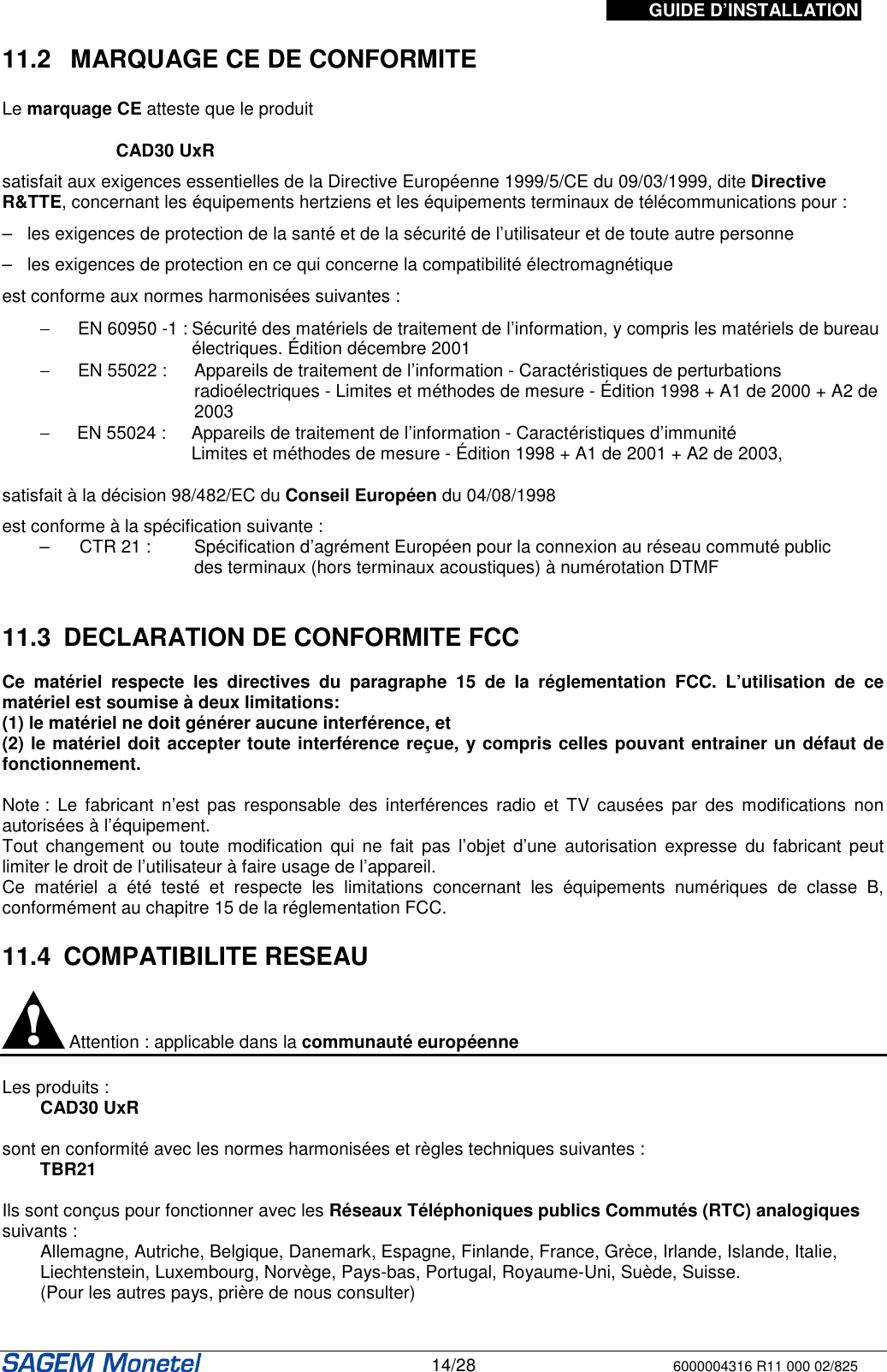 GUIDE D’INSTALLATION   14/28 6000004316 R11 000 02/825   11.2   MARQUAGE CE DE CONFORMITE  Le marquage CE atteste que le produit  CAD30 UxR satisfait aux exigences essentielles de la Directive Européenne 1999/5/CE du 09/03/1999, dite Directive R&amp;TTE, concernant les équipements hertziens et les équipements terminaux de télécommunications pour : –   les exigences de protection de la santé et de la sécurité de l’utilisateur et de toute autre personne –   les exigences de protection en ce qui concerne la compatibilité électromagnétique est conforme aux normes harmonisées suivantes :  −  EN 60950 -1 : Sécurité des matériels de traitement de l’information, y compris les matériels de bureau électriques. Édition décembre 2001 −  EN 55022 :   Appareils de traitement de l’information - Caractéristiques de perturbations radioélectriques - Limites et méthodes de mesure - Édition 1998 + A1 de 2000 + A2 de 2003 −   EN 55024 :  Appareils de traitement de l’information - Caractéristiques d’immunité  Limites et méthodes de mesure - Édition 1998 + A1 de 2001 + A2 de 2003, satisfait à la décision 98/482/EC du Conseil Européen du 04/08/1998 est conforme à la spécification suivante : –   CTR 21 :   Spécification d’agrément Européen pour la connexion au réseau commuté public  des terminaux (hors terminaux acoustiques) à numérotation DTMF   11.3  DECLARATION DE CONFORMITE FCC  Ce  matériel  respecte  les  directives  du  paragraphe  15  de  la  réglementation  FCC.  L’utilisation  de  ce matériel est soumise à deux limitations: (1) le matériel ne doit générer aucune interférence, et  (2) le matériel doit accepter toute interférence reçue, y compris celles pouvant entrainer un défaut de fonctionnement.  Note :  Le  fabricant  n’est  pas responsable  des  interférences  radio  et  TV  causées  par  des  modifications  non autorisées à l’équipement. Tout  changement  ou  toute  modification  qui  ne fait  pas  l’objet  d’une  autorisation  expresse  du fabricant  peut limiter le droit de l’utilisateur à faire usage de l’appareil. Ce  matériel  a  été  testé  et  respecte  les  limitations  concernant  les  équipements  numériques  de  classe  B, conformément au chapitre 15 de la réglementation FCC.   11.4  COMPATIBILITE RESEAU   Attention : applicable dans la communauté européenne   Les produits : CAD30 UxR  sont en conformité avec les normes harmonisées et règles techniques suivantes :  TBR21  Ils sont conçus pour fonctionner avec les Réseaux Téléphoniques publics Commutés (RTC) analogiques suivants :  Allemagne, Autriche, Belgique, Danemark, Espagne, Finlande, France, Grèce, Irlande, Islande, Italie, Liechtenstein, Luxembourg, Norvège, Pays-bas, Portugal, Royaume-Uni, Suède, Suisse.  (Pour les autres pays, prière de nous consulter)  