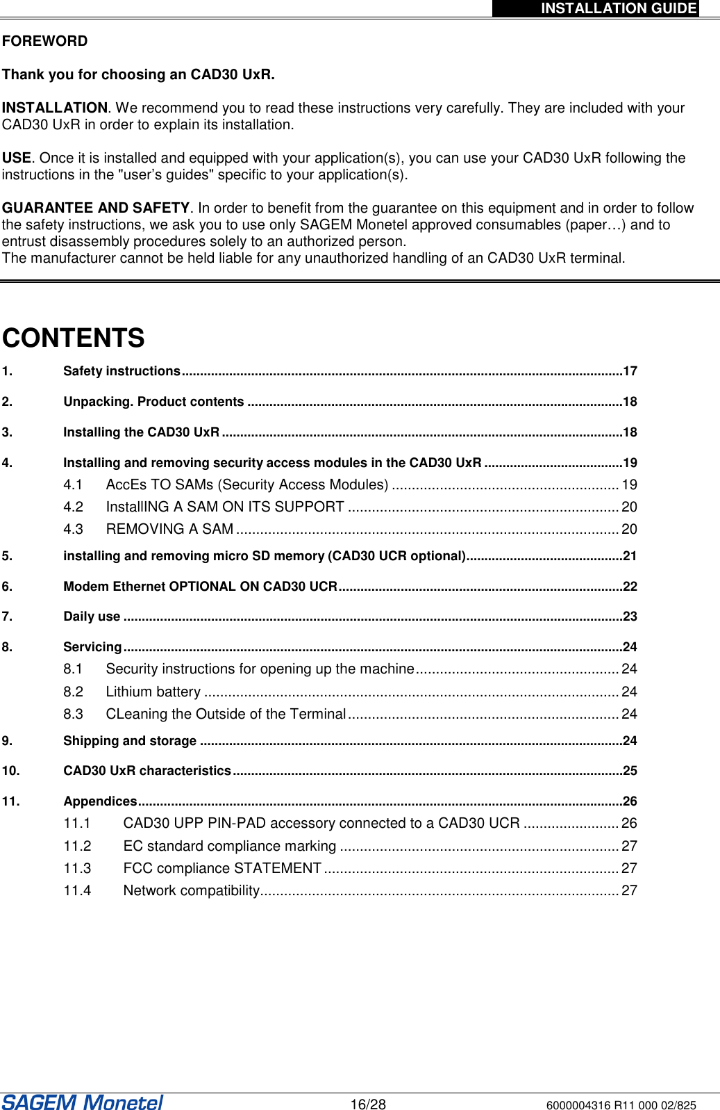 INSTALLATION GUIDE   16/28 6000004316 R11 000 02/825  FOREWORD  Thank you for choosing an CAD30 UxR.  INSTALLATION. We recommend you to read these instructions very carefully. They are included with your CAD30 UxR in order to explain its installation.   USE. Once it is installed and equipped with your application(s), you can use your CAD30 UxR following the instructions in the &quot;user’s guides&quot; specific to your application(s).   GUARANTEE AND SAFETY. In order to benefit from the guarantee on this equipment and in order to follow the safety instructions, we ask you to use only SAGEM Monetel approved consumables (paper…) and to entrust disassembly procedures solely to an authorized person.   The manufacturer cannot be held liable for any unauthorized handling of an CAD30 UxR terminal.     CONTENTS  1. Safety instructions.........................................................................................................................17 2. Unpacking. Product contents .......................................................................................................18 3. Installing the CAD30 UxR..............................................................................................................18 4. Installing and removing security access modules in the CAD30 UxR ......................................19 4.1 AccEs TO SAMs (Security Access Modules) .........................................................19 4.2 InstallING A SAM ON ITS SUPPORT ....................................................................20 4.3 REMOVING A SAM................................................................................................20 5. installing and removing micro SD memory (CAD30 UCR optional)...........................................21 6. Modem Ethernet OPTIONAL ON CAD30 UCR..............................................................................22 7. Daily use .........................................................................................................................................23 8. Servicing.........................................................................................................................................24 8.1 Security instructions for opening up the machine................................................... 24 8.2 Lithium battery ........................................................................................................24 8.3 CLeaning the Outside of the Terminal.................................................................... 24 9. Shipping and storage ....................................................................................................................24 10. CAD30 UxR characteristics...........................................................................................................25 11. Appendices.....................................................................................................................................26 11.1 CAD30 UPP PIN-PAD accessory connected to a CAD30 UCR ........................26 11.2 EC standard compliance marking ......................................................................27 11.3 FCC compliance STATEMENT ..........................................................................27 11.4 Network compatibility..........................................................................................27  