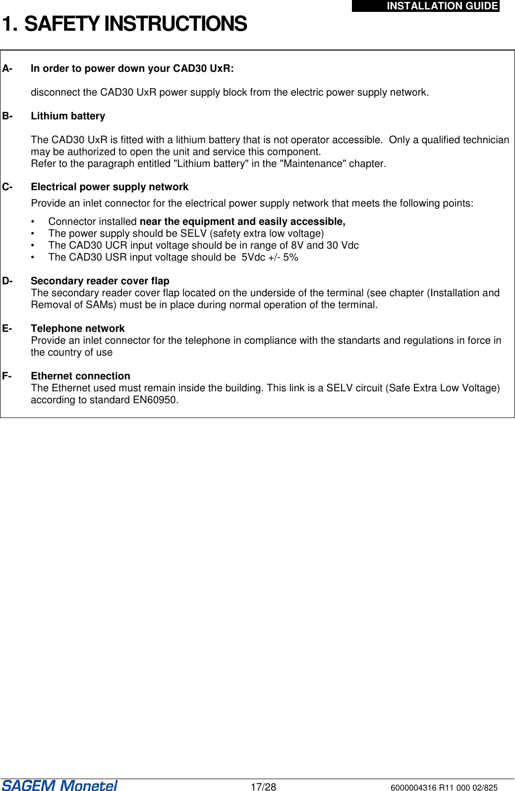 INSTALLATION GUIDE   17/28 6000004316 R11 000 02/825 1. SAFETY INSTRUCTIONS   A-  In order to power down your CAD30 UxR:    disconnect the CAD30 UxR power supply block from the electric power supply network.  B-  Lithium battery  The CAD30 UxR is fitted with a lithium battery that is not operator accessible.  Only a qualified technician may be authorized to open the unit and service this component.  Refer to the paragraph entitled &quot;Lithium battery&quot; in the &quot;Maintenance&quot; chapter.  C- Electrical power supply network   Provide an inlet connector for the electrical power supply network that meets the following points:     •  Connector installed near the equipment and easily accessible,  •  The power supply should be SELV (safety extra low voltage)  •  The CAD30 UCR input voltage should be in range of 8V and 30 Vdc  •  The CAD30 USR input voltage should be  5Vdc +/- 5%  D-  Secondary reader cover flap     The secondary reader cover flap located on the underside of the terminal (see chapter (Installation and Removal of SAMs) must be in place during normal operation of the terminal.   E-  Telephone network     Provide an inlet connector for the telephone in compliance with the standarts and regulations in force in the country of use  F-  Ethernet connection    The Ethernet used must remain inside the building. This link is a SELV circuit (Safe Extra Low Voltage) according to standard EN60950.    