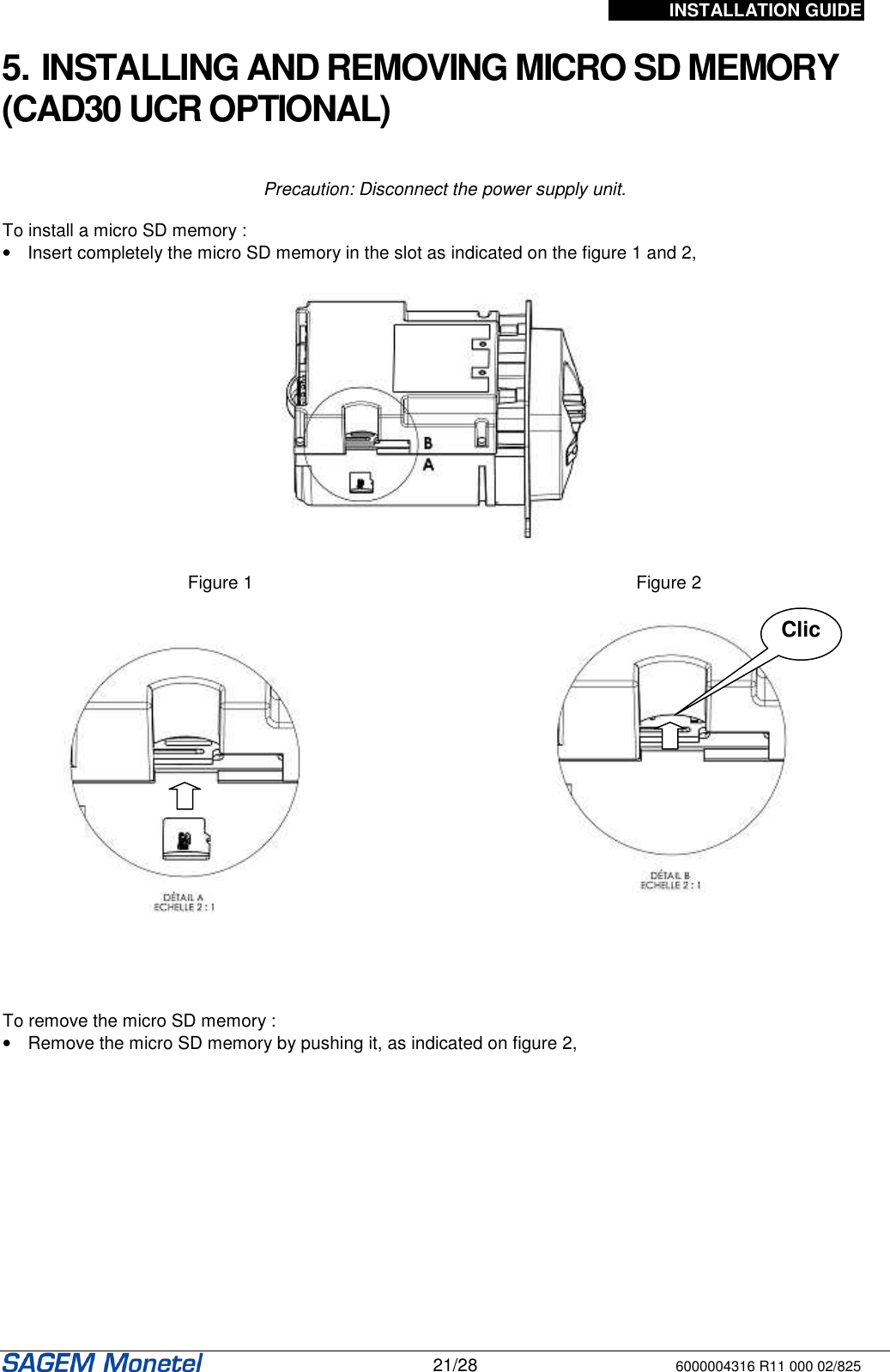 INSTALLATION GUIDE   21/28 6000004316 R11 000 02/825   5. INSTALLING AND REMOVING MICRO SD MEMORY (CAD30 UCR OPTIONAL)   Precaution: Disconnect the power supply unit.  To install a micro SD memory :  •  Insert completely the micro SD memory in the slot as indicated on the figure 1 and 2,    Figure 1  Figure 2       To remove the micro SD memory : •  Remove the micro SD memory by pushing it, as indicated on figure 2,   Clic 