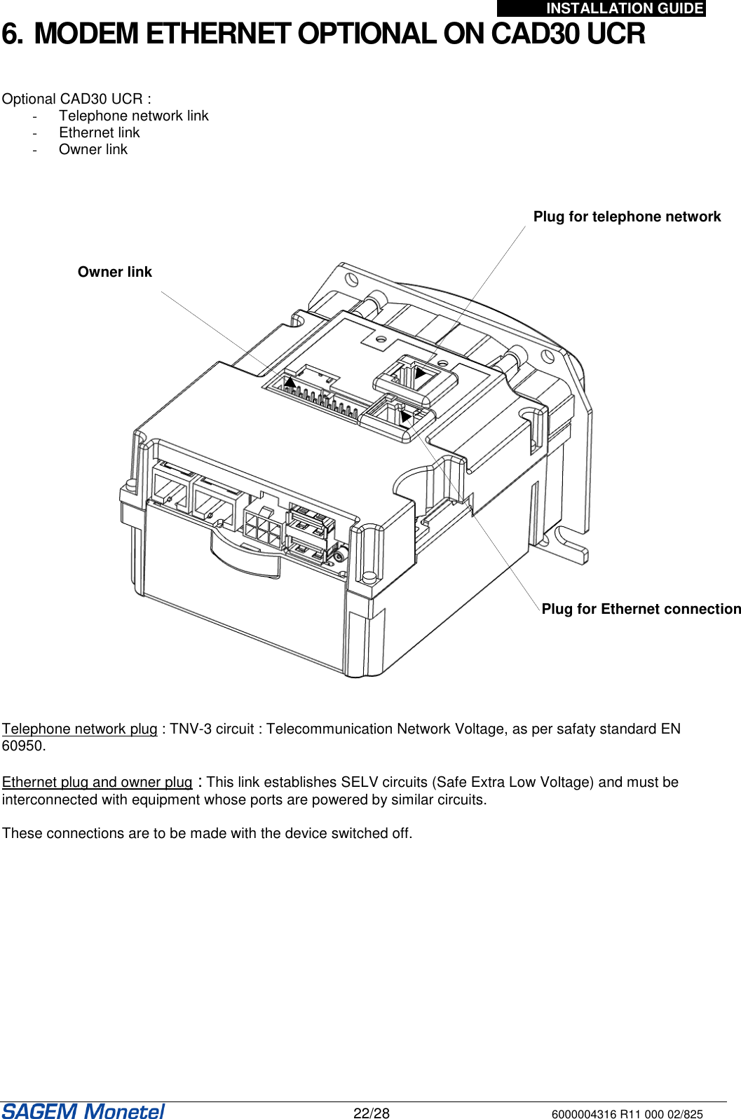 INSTALLATION GUIDE   22/28 6000004316 R11 000 02/825 6. MODEM ETHERNET OPTIONAL ON CAD30 UCR   Optional CAD30 UCR : -  Telephone network link -  Ethernet link -  Owner link           Telephone network plug : TNV-3 circuit : Telecommunication Network Voltage, as per safaty standard EN 60950.  Ethernet plug and owner plug : This link establishes SELV circuits (Safe Extra Low Voltage) and must be interconnected with equipment whose ports are powered by similar circuits.  These connections are to be made with the device switched off.  Plug for telephone network Plug for Ethernet connection Owner link 