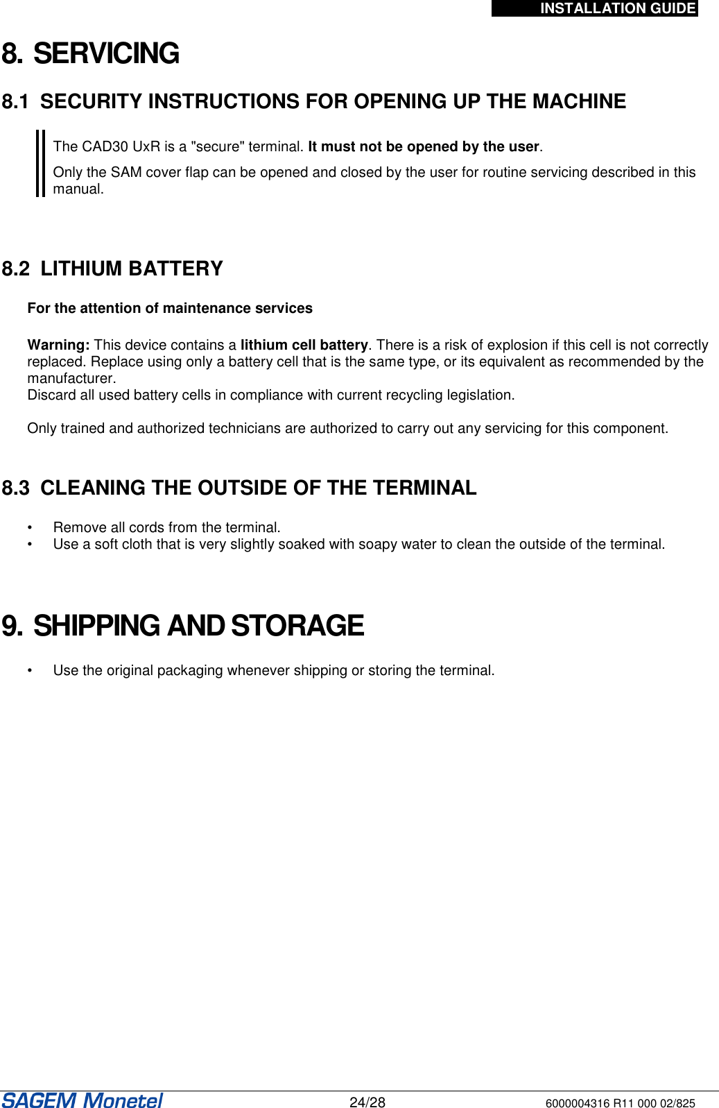 INSTALLATION GUIDE   24/28 6000004316 R11 000 02/825   8. SERVICING  8.1  SECURITY INSTRUCTIONS FOR OPENING UP THE MACHINE   The CAD30 UxR is a &quot;secure&quot; terminal. It must not be opened by the user.  Only the SAM cover flap can be opened and closed by the user for routine servicing described in this manual.     8.2  LITHIUM BATTERY  For the attention of maintenance services   Warning: This device contains a lithium cell battery. There is a risk of explosion if this cell is not correctly replaced. Replace using only a battery cell that is the same type, or its equivalent as recommended by the manufacturer.   Discard all used battery cells in compliance with current recycling legislation.  Only trained and authorized technicians are authorized to carry out any servicing for this component.   8.3  CLEANING THE OUTSIDE OF THE TERMINAL  •  Remove all cords from the terminal. •  Use a soft cloth that is very slightly soaked with soapy water to clean the outside of the terminal.    9. SHIPPING AND STORAGE  •  Use the original packaging whenever shipping or storing the terminal.  