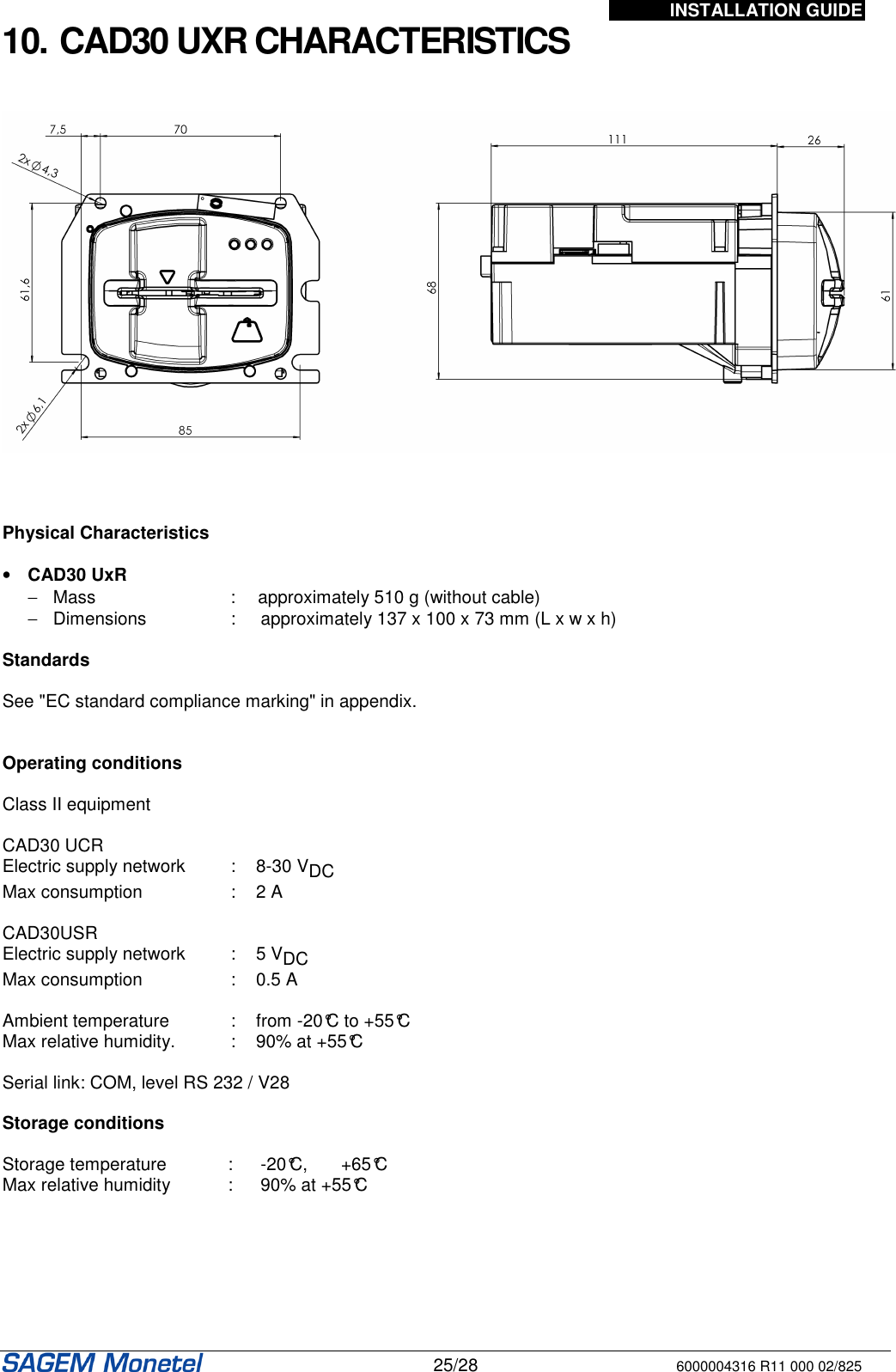 INSTALLATION GUIDE   25/28 6000004316 R11 000 02/825 10. CAD30 UXR CHARACTERISTICS        Physical Characteristics   •  CAD30 UxR  −  Mass  :  approximately 510 g (without cable) −  Dimensions   :  approximately 137 x 100 x 73 mm (L x w x h)   Standards    See &quot;EC standard compliance marking&quot; in appendix.   Operating conditions   Class II equipment   CAD30 UCR Electric supply network  :  8-30 VDC  Max consumption  :  2 A   CAD30USR Electric supply network  :  5 VDC  Max consumption  :  0.5 A   Ambient temperature  :  from -20°C to +55°C Max relative humidity.  :  90% at +55°C  Serial link: COM, level RS 232 / V28   Storage conditions   Storage temperature  :  -20°C,  +65°C Max relative humidity  :  90% at +55°C    