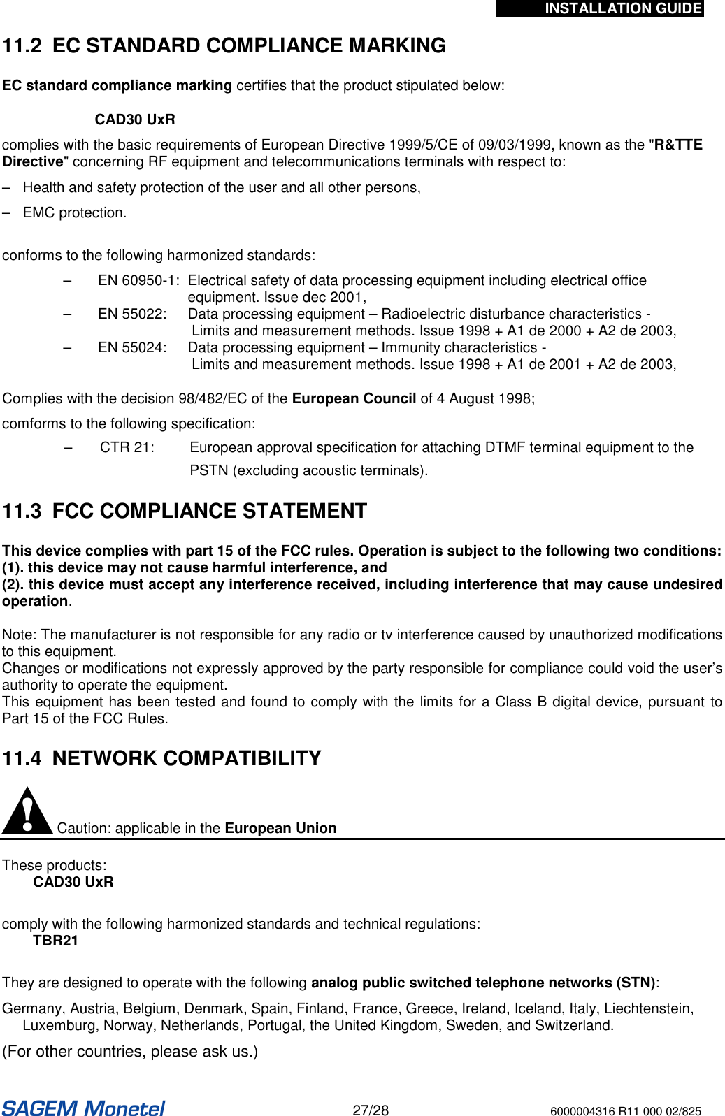 INSTALLATION GUIDE   27/28 6000004316 R11 000 02/825  11.2  EC STANDARD COMPLIANCE MARKING  EC standard compliance marking certifies that the product stipulated below: CAD30 UxR complies with the basic requirements of European Directive 1999/5/CE of 09/03/1999, known as the &quot;R&amp;TTE Directive&quot; concerning RF equipment and telecommunications terminals with respect to: –   Health and safety protection of the user and all other persons, –   EMC protection.  conforms to the following harmonized standards: –   EN 60950-1:  Electrical safety of data processing equipment including electrical office equipment. Issue dec 2001,  –   EN 55022:   Data processing equipment – Radioelectric disturbance characteristics -   Limits and measurement methods. Issue 1998 + A1 de 2000 + A2 de 2003,  –   EN 55024:   Data processing equipment – Immunity characteristics -    Limits and measurement methods. Issue 1998 + A1 de 2001 + A2 de 2003,  Complies with the decision 98/482/EC of the European Council of 4 August 1998; comforms to the following specification: –   CTR 21:   European approval specification for attaching DTMF terminal equipment to the PSTN (excluding acoustic terminals).  11.3  FCC COMPLIANCE STATEMENT  This device complies with part 15 of the FCC rules. Operation is subject to the following two conditions: (1). this device may not cause harmful interference, and (2). this device must accept any interference received, including interference that may cause undesired operation.  Note: The manufacturer is not responsible for any radio or tv interference caused by unauthorized modifications to this equipment. Changes or modifications not expressly approved by the party responsible for compliance could void the user’s authority to operate the equipment. This equipment has been tested and found to comply with the limits for a Class B digital device, pursuant to Part 15 of the FCC Rules.  11.4  NETWORK COMPATIBILITY   Caution: applicable in the European Union  These products: CAD30 UxR  comply with the following harmonized standards and technical regulations:  TBR21  They are designed to operate with the following analog public switched telephone networks (STN):  Germany, Austria, Belgium, Denmark, Spain, Finland, France, Greece, Ireland, Iceland, Italy, Liechtenstein, Luxemburg, Norway, Netherlands, Portugal, the United Kingdom, Sweden, and Switzerland.  (For other countries, please ask us.)  