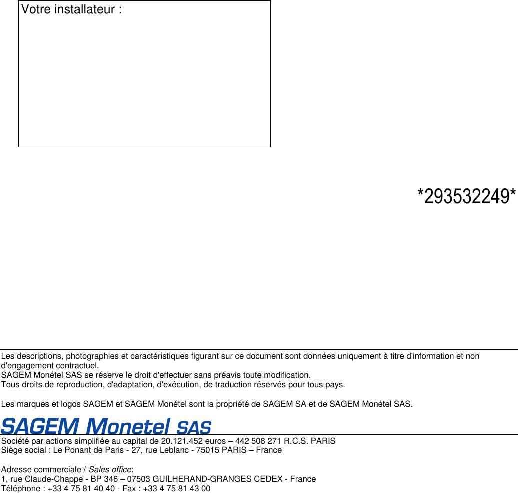  Les descriptions, photographies et caractéristiques figurant sur ce document sont données uniquement à titre d&apos;information et non d&apos;engagement contractuel.  SAGEM Monétel SAS se réserve le droit d&apos;effectuer sans préavis toute modification.  Tous droits de reproduction, d&apos;adaptation, d&apos;exécution, de traduction réservés pour tous pays.    Les marques et logos SAGEM et SAGEM Monétel sont la propriété de SAGEM SA et de SAGEM Monétel SAS.     Société par actions simplifiée au capital de 20.121.452 euros – 442 508 271 R.C.S. PARIS  Siège social : Le Ponant de Paris - 27, rue Leblanc - 75015 PARIS – France   Adresse commerciale / Sales office:  1, rue Claude-Chappe - BP 346 – 07503 GUILHERAND-GRANGES CEDEX - France  Téléphone : +33 4 75 81 40 40 - Fax : +33 4 75 81 43 00                                  *293532249* Votre installateur :           