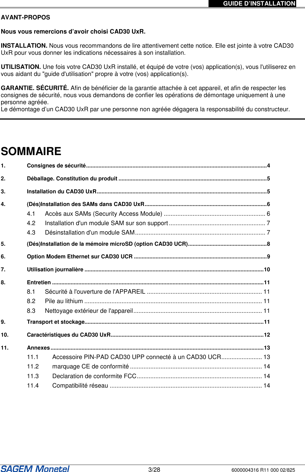 GUIDE D’INSTALLATION   3/28 6000004316 R11 000 02/825  AVANT-PROPOS   Nous vous remercions d’avoir choisi CAD30 UxR.   INSTALLATION. Nous vous recommandons de lire attentivement cette notice. Elle est jointe à votre CAD30 UxR pour vous donner les indications nécessaires à son installation.   UTILISATION. Une fois votre CAD30 UxR installé, et équipé de votre (vos) application(s), vous l&apos;utiliserez en vous aidant du &quot;guide d&apos;utilisation&quot; propre à votre (vos) application(s).   GARANTIE. SÉCURITÉ. Afin de bénéficier de la garantie attachée à cet appareil, et afin de respecter les consignes de sécurité, nous vous demandons de confier les opérations de démontage uniquement à une personne agréée.  Le démontage d’un CAD30 UxR par une personne non agréée dégagera la responsabilité du constructeur.      SOMMAIRE 1. Consignes de sécurité.....................................................................................................................4 2. Déballage. Constitution du produit ................................................................................................5 3. Installation du CAD30 UxR..............................................................................................................5 4. (Dés)Installation des SAMs dans CAD30 UxR...............................................................................6 4.1 Accès aux SAMs (Security Access Module) ............................................................ 6 4.2 Installation d&apos;un module SAM sur son support ......................................................... 7 4.3 Désinstallation d&apos;un module SAM............................................................................. 7 5. (Dés)Installation de la mémoire microSD (option CAD30 UCR)...................................................8 6. Option Modem Ethernet sur CAD30 UCR ......................................................................................9 7. Utilisation journalière ....................................................................................................................10 8. Entretien .........................................................................................................................................11 8.1 Sécurité à l&apos;ouverture de l&apos;APPAREIL .................................................................... 11 8.2 Pile au lithium ......................................................................................................... 11 8.3 Nettoyage extérieur de l&apos;appareil............................................................................ 11 9. Transport et stockage....................................................................................................................11 10. Caractéristiques du CAD30 UxR...................................................................................................12 11. Annexes..........................................................................................................................................13 11.1 Accessoire PIN-PAD CAD30 UPP connecté à un CAD30 UCR........................ 13 11.2 marquage CE de conformité .............................................................................. 14 11.3 Declaration de conformite FCC.......................................................................... 14 11.4 Compatibilité réseau .......................................................................................... 14  