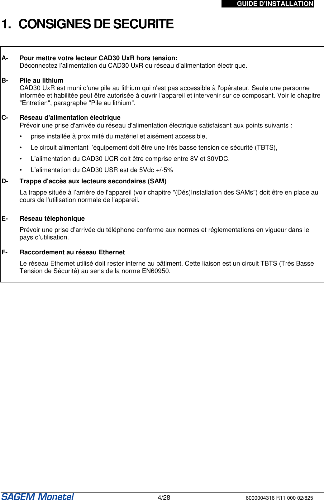 GUIDE D’INSTALLATION   4/28 6000004316 R11 000 02/825  1.  CONSIGNES DE SECURITE    A-  Pour mettre votre lecteur CAD30 UxR hors tension:   Déconnectez l’alimentation du CAD30 UxR du réseau d&apos;alimentation électrique.  B-  Pile au lithium   CAD30 UxR est muni d&apos;une pile au lithium qui n&apos;est pas accessible à l&apos;opérateur. Seule une personne informée et habilitée peut être autorisée à ouvrir l&apos;appareil et intervenir sur ce composant. Voir le chapitre &quot;Entretien&quot;, paragraphe &quot;Pile au lithium&quot;.  C- Réseau d&apos;alimentation électrique   Prévoir une prise d&apos;arrivée du réseau d&apos;alimentation électrique satisfaisant aux points suivants :     •  prise installée à proximité du matériel et aisément accessible,  •  Le circuit alimentant l’équipement doit être une très basse tension de sécurité (TBTS),  •  L’alimentation du CAD30 UCR doit être comprise entre 8V et 30VDC.   •  L’alimentation du CAD30 USR est de 5Vdc +/-5% D- Trappe d&apos;accès aux lecteurs secondaires (SAM)   La trappe située à l’arrière de l&apos;appareil (voir chapitre &quot;(Dés)Installation des SAMs&quot;) doit être en place au cours de l&apos;utilisation normale de l&apos;appareil.   E- Réseau télephonique   Prévoir une prise d’arrivée du téléphone conforme aux normes et réglementations en vigueur dans le pays d’utilisation.  F- Raccordement au réseau Ethernet   Le réseau Ethernet utilisé doit rester interne au bâtiment. Cette liaison est un circuit TBTS (Très Basse Tension de Sécurité) au sens de la norme EN60950.    
