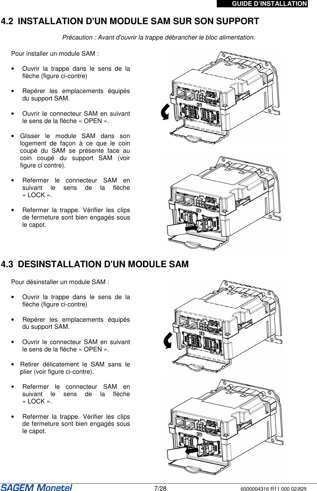 GUIDE D’INSTALLATION   7/28 6000004316 R11 000 02/825    4.2  INSTALLATION D&apos;UN MODULE SAM SUR SON SUPPORT   Précaution : Avant d&apos;ouvrir la trappe débrancher le bloc alimentation.  Pour installer un module SAM :   •  Ouvrir  la  trappe  dans  le  sens  de  la flèche (figure ci-contre)   •  Repérer  les  emplacements  équipés du support SAM.   •  Ouvrir le connecteur SAM en suivant le sens de la flèche « OPEN ».   •  Glisser  le  module  SAM  dans  son logement  de  façon  à  ce  que  le  coin coupé  du  SAM  se  présente  face  au coin  coupé  du  support  SAM  (voir figure ci contre).   •  Refermer  le  connecteur  SAM  en suivant  le  sens  de  la  flèche « LOCK ».  •  Refermer  la  trappe.  Vérifier  les  clips de fermeture sont bien engagés sous le capot.      4.3  DESINSTALLATION D&apos;UN MODULE SAM   Pour désinstaller un module SAM :   •  Ouvrir  la  trappe  dans  le  sens  de  la flèche (figure ci-contre)   •  Repérer  les  emplacements  équipés du support SAM.   •  Ouvrir le connecteur SAM en suivant le sens de la flèche « OPEN ».   •  Retirer  délicatement  le  SAM  sans  le plier (voir figure ci-contre).   •  Refermer  le  connecteur  SAM  en suivant  le  sens  de  la  flèche « LOCK ».  •  Refermer  la  trappe.  Vérifier  les  clips de fermeture sont bien engagés sous le capot.      