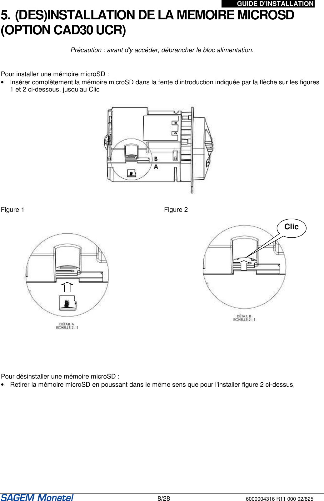 GUIDE D’INSTALLATION   8/28 6000004316 R11 000 02/825 5. (DES)INSTALLATION DE LA MEMOIRE MICROSD (OPTION CAD30 UCR)  Précaution : avant d&apos;y accéder, débrancher le bloc alimentation.   Pour installer une mémoire microSD :  •  Insérer complètement la mémoire microSD dans la fente d’introduction indiquée par la flèche sur les figures 1 et 2 ci-dessous, jusqu&apos;au Clic    Figure 1  Figure 2        Pour désinstaller une mémoire microSD :  •  Retirer la mémoire microSD en poussant dans le même sens que pour l&apos;installer figure 2 ci-dessus,  Clic 