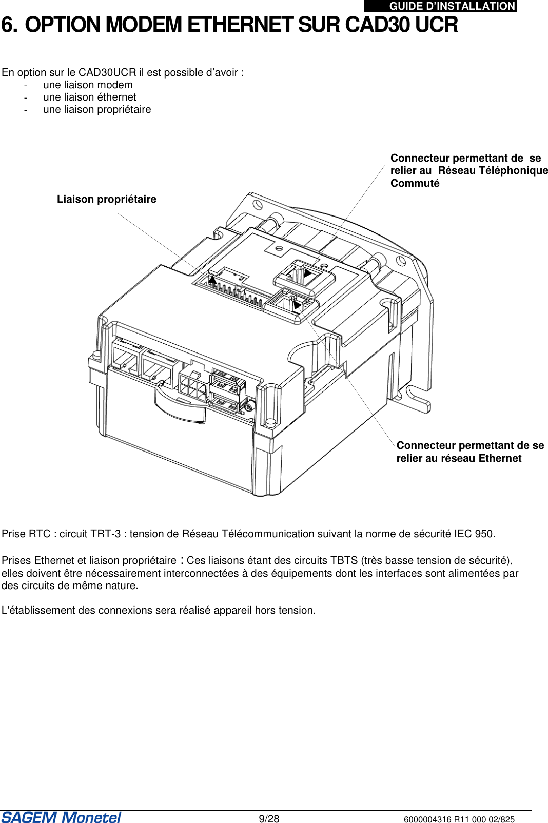 GUIDE D’INSTALLATION   9/28 6000004316 R11 000 02/825 6. OPTION MODEM ETHERNET SUR CAD30 UCR   En option sur le CAD30UCR il est possible d’avoir : -  une liaison modem -  une liaison éthernet -  une liaison propriétaire           Prise RTC : circuit TRT-3 : tension de Réseau Télécommunication suivant la norme de sécurité IEC 950.  Prises Ethernet et liaison propriétaire : Ces liaisons étant des circuits TBTS (très basse tension de sécurité), elles doivent être nécessairement interconnectées à des équipements dont les interfaces sont alimentées par des circuits de même nature.   L&apos;établissement des connexions sera réalisé appareil hors tension.  Connecteur permettant de  se relier au  Réseau Téléphonique Commuté Connecteur permettant de se relier au réseau Ethernet Liaison propriétaire 