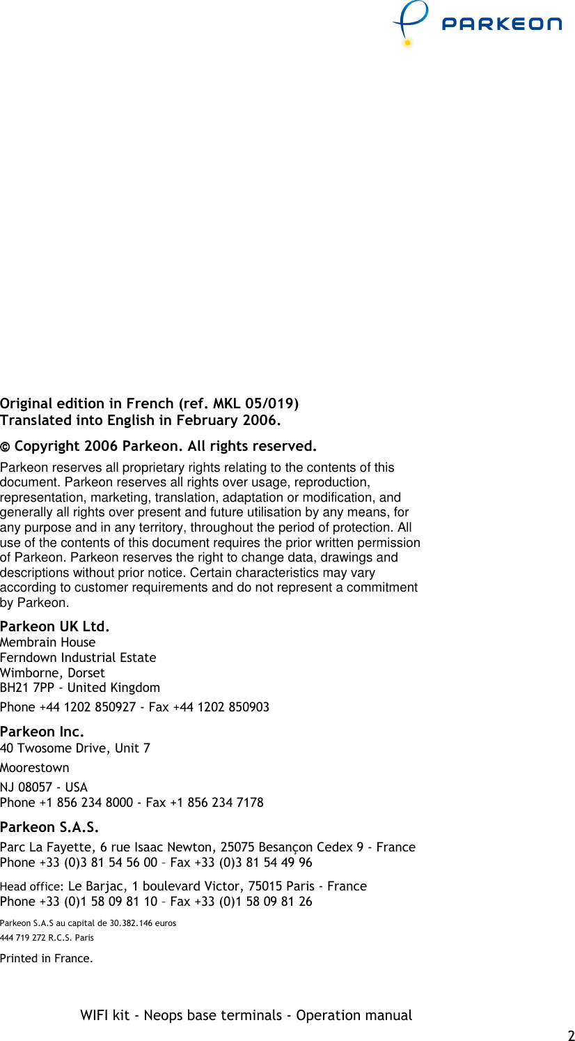     WIFI kit - Neops base terminals - Operation manual 2    Original edition in French (ref. MKL 05/019) Translated into English in February 2006.  Copyright 2006 Parkeon. All rights reserved. Parkeon reserves all proprietary rights relating to the contents of this document. Parkeon reserves all rights over usage, reproduction, representation, marketing, translation, adaptation or modification, and generally all rights over present and future utilisation by any means, for any purpose and in any territory, throughout the period of protection. All use of the contents of this document requires the prior written permission of Parkeon. Parkeon reserves the right to change data, drawings and descriptions without prior notice. Certain characteristics may vary according to customer requirements and do not represent a commitment by Parkeon. Parkeon UK Ltd. Membrain House Ferndown Industrial Estate Wimborne, Dorset BH21 7PP - United Kingdom Phone +44 1202 850927 - Fax +44 1202 850903 Parkeon Inc. 40 Twosome Drive, Unit 7 Moorestown NJ 08057 - USA Phone +1 856 234 8000 - Fax +1 856 234 7178 Parkeon S.A.S. Parc La Fayette, 6 rue Isaac Newton, 25075 Besançon Cedex 9 - France Phone +33 (0)3 81 54 56 00 – Fax +33 (0)3 81 54 49 96 Head office: Le Barjac, 1 boulevard Victor, 75015 Paris - France  Phone +33 (0)1 58 09 81 10 – Fax +33 (0)1 58 09 81 26 Parkeon S.A.S au capital de 30.382.146 euros 444 719 272 R.C.S. Paris Printed in France. 