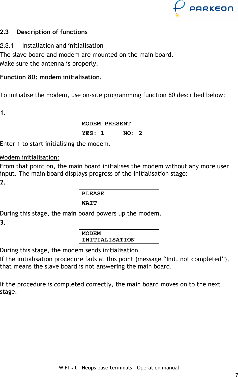     WIFI kit - Neops base terminals - Operation manual 7 2.3   Description of functions 2.3.1  Installation and initialisation The slave board and modem are mounted on the main board. Make sure the antenna is properly. Function 80: modem initialisation.  To initialise the modem, use on-site programming function 80 described below:  1. MODEM PRESENT YES: 1     NO: 2 Enter 1 to start initialising the modem. Modem initialisation: From that point on, the main board initialises the modem without any more user input. The main board displays progress of the initialisation stage: 2. PLEASE WAIT During this stage, the main board powers up the modem. 3. MODEM INITIALISATION During this stage, the modem sends initialisation. If the initialisation procedure fails at this point (message “Init. not completed”), that means the slave board is not answering the main board.  If the procedure is completed correctly, the main board moves on to the next stage. 